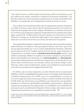 20

“cuyo nivel de acceso a un determinado mercado haya sufrido una desmejora, ya sea
por cambios en los niveles arancelarios o imposición de sanciones unilaterales”. A la
fecha de escribir este artículo el proyecto está listo para ser enviado al Presidente de la
República. Las inquietudes que ha despertado este proyecto de ley son varias.
Una se refiere a la vinculación que existe entre la compensación prevista y el Impuesto
a la Salida de Divisas, asunto que ha sido de especial preocupación de la Cámara de
Industrias de Guayaquil, toda vez que cualquier transferencia a, o radicación de recursos
en, el exterior, que se haga para compensar al importador por los aranceles que le toque
pagar, causarán ISD. Lo lógico habría sido que la propia Ley de Incentivos al Sector
Productivo contenga una modificación legal según la cual cualquier transferencia o
radicación en el exterior de recursos con ese fin, esté exenta de ese impuesto.
Otra inquietud hace relación a la aplicación de la nueva ley, toda vez que el burocratismo
podría desvirtuar sus objetivos. Esta preocupación deviene, entre otras cosas, de la
excesiva discrecionalidad que se da al Comité Administrativo del Abono Tributario
para la aplicación de la ley. También deviene del hecho de que, según el proyecto, la
compensación se concederá cuando el nivel de acceso a los mercados externos haya
sufrido una desmejora debido a los cambios en los niveles arancelarios u otros factores.
Habría sido preferible que la desmejora en el nivel arancelario sea -directamentecircunstancia suficiente para la concesión de la compensación, sin relacionarla con sus
efectos sobre el nivel de acceso a los mercados, efectos que de hecho siempre se dan.
Todo esto, unido a otras consideraciones, apunta a la necesidad de una participación
activa del sector productivo en la reglamentación de la ley.
Por último, pero no menos importante, un tercer elemento de los escenarios post
ATPDEA, es el de la compatibilidad del proyecto de ley con el Acuerdo sobre Subvenciones
y Medidas Compensatorias de la OMC, pues si la compatibilidad no se diera, se
correría el riesgo de acciones externas que limiten o anulen la medida. El Acuerdo de
la OMC define qué subvenciones son prohibidas y qué subvenciones son permitidas,
basándose en criterios de especificidad y generalidad, respectivamente. ¿Reúnen las
compensaciones propuestas los requisitos para ser consideradas como permitidas? Es
preocupante que los considerandos del proyecto de ley no digan nada respeto a que las
compensaciones previstas sean compatibles con dicho Acuerdo.
1 Cabe citar, a título de ejemplo aclaratorio el caso de la tilapia fresca o refrigerada (0302.71.11), con un arancel
del 3%, producto para el cual Estados Unidos otorga preferencias a todos los países beneficiarios del SGP,
excepto al Ecuador.

 