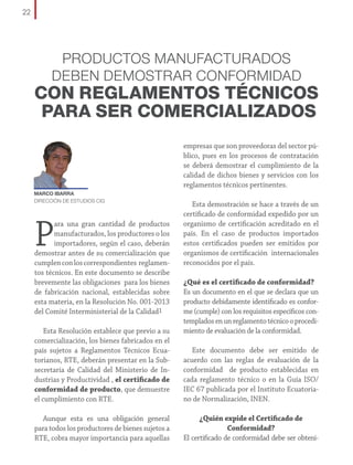 22

PRODUCTOS MANUFACTURADOS
DEBEN DEMOSTRAR CONFORMIDAD

CON REGLAMENTOS TÉCNICOS
PARA SER COMERCIALIZADOS
empresas que son proveedoras del sector público, pues en los procesos de contratación
se deberá demostrar el cumplimiento de la
calidad de dichos bienes y servicios con los
reglamentos técnicos pertinentes.
MARCO IBARRA
DIRECCIÓN DE ESTUDIOS CIG

P

ara una gran cantidad de productos
manufacturados, los productores o los
importadores, según el caso, deberán
demostrar antes de su comercialización que
cumplen con los correspondientes reglamentos técnicos. En este documento se describe
brevemente las obligaciones para los bienes
de fabricación nacional, establecidas sobre
esta materia, en la Resolución No. 001-2013
del Comité Interministerial de la Calidad1
Esta Resolución establece que previo a su
comercialización, los bienes fabricados en el
país sujetos a Reglamentos Técnicos Ecuatorianos, RTE, deberán presentar en la Subsecretaría de Calidad del Ministerio de Industrias y Productividad , el certificado de
conformidad de producto, que demuestre
el cumplimiento con RTE.
Aunque esta es una obligación general
para todos los productores de bienes sujetos a
RTE, cobra mayor importancia para aquellas

Esta demostración se hace a través de un
certificado de conformidad expedido por un
organismo de certificación acreditado en el
país. En el caso de productos importados
estos certificados pueden ser emitidos por
organismos de certificación internacionales
reconocidos por el país.
¿Qué es el certificado de conformidad?
Es un documento en el que se declara que un
producto debidamente identificado es conforme (cumple) con los requisitos específicos contemplados en un reglamento técnico o procedimiento de evaluación de la conformidad.
Este documento debe ser emitido de
acuerdo con las reglas de evaluación de la
conformidad de producto establecidas en
cada reglamento técnico o en la Guía ISO/
IEC 67 publicada por el Instituto Ecuatoriano de Normalización, INEN.
¿Quién expide el Certificado de
Conformidad?
El certificado de conformidad debe ser obteni-

 