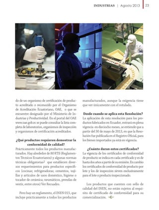 Agosto 2013

do de un organismo de certificación de producto acreditado o reconocido por el Organismo
de Acreditación Ecuatoriano, OAE, o que se
encuentre designado por el Ministerio de Industrias y Productividad. En el portal del OAE
www.oae.gob.ec se puede consultar la lista completa de laboratorios, organismos de inspección
y organismos de certificación acreditados.
¿Qué productos requieren demostrar la
conformidad de calidad?
Prácticamente todos los productos manufacturados. Hay alrededor de 80 RTE (Reglamentos Técnicos Ecuatorianos) y algunas normas
técnicas obligatorias2 que establecen diversos requerimientos para productos específicos (cocinas; refrigeradoras; cementos, vajillas y artículos de usos doméstico, higiene o
tocador de cerámica; neumáticos, prendas de
vestir, entre otros) Ver Recuadro.
Pero hay un reglamento, el INEN 015, que
incluye prácticamente a todos los productos

manufacturados, aunque la exigencia tiene
que ver únicamente con el rotulado.
Desde cuando se aplica esta Resolución?
La aplicación de esta resolución para los productos fabricados en Ecuador, entrará en plena
vigencia en dieciocho meses, se entiende que a
partir del 30 de mayo de 2013, en que la Resolución fue publicada en el Registro Oficial, para
los bienes importados ya está en vigencia.
¿Cuánto duran estos certificados?
La vigencia de los certificados de conformidad
de producto se indica en cada certificado y es de
hasta dos años a partir de su emisión. En cambio
los certificados de conformidad de producto por
lote y los de inspección sirven exclusivamente
para el lote o producto inspeccionado.
Los productos que cuenten con sello de
calidad del INEN, no están sujetos al requisito de certificado de conformidad para su
comercialización.

23

 