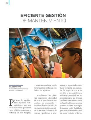 26

EFICIENTE GESTIÓN

DE MANTENIMIENTO

ING. OSCAR HARO
SUBGERENTE DE PROYECTOS
& SERVICIOS SIEMENS

P

artamos del significado de la palabra Mantenimiento que son
todas las acciones que tienen
como objetivo mantener o
restaurar un bien tangible,

a un estado en el cual pueda
llevar a cabo o continuar, con
la función requerida.
Actualmente las plantas mantienen diversidad
de marcas y modelos en sus
equipos de producción y
cada uno de ellos necesita de
un mantenimiento preventivo y reactivo. El universo de
marcas y productos al inte-

rior de la industria hace una
tarea completa que demanda de mayor recurso e inversión, lo aconsejable seria
mantener productos de reconocida marca que brinden
confianza, que sean robustos
en la aplicación que operen y
que esté al día en tecnología,
brindando esto facilidades
para su mantenimiento; esto
sin duda reducirá el inven-

 