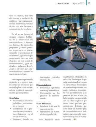 Agosto 2013

tario de marcas, nos hará
efectivos en la resolución de
conflictos y para su mantenimiento tendremos personal
técnico con alta destreza y
conocimiento del producto.
En el sector Industrial
siempre estamos hablando de la importancia del
mantenimiento y siempre
nos hacemos las siguientes
preguntas: ¿cuántas personas requerimos en mantenimiento o necesitamos de
un tercero?, ¿qué tecnología
necesitamos para ser más
eficientes en mis tareas de
mantenimiento?, ¿qué indicadores debemos llevar?,
¿cuál es el valor que estamos dispuestos a invertir en
mantenimiento?, etc.
Invito a pensar primero lo
siguiente, y es conocer cuales serán los beneficios que
tendrá la planta con una excelente gestión de mantenimiento que comprende:
Beneficios:
• Incrementa la eficiencia
de la Planta, maximizando su tiempo.
• Competente en el proceso de mantenimiento,
específicamente en el
sector industrial.
• Contratos basado en

desempeño, contratos
de precio fijo.
Diferenciadores:
• Establecidas y probadas
sistemas y herramientas.
• Optimización de los
procesos de mantenimiento.
Valor Adicional:
• Estado de la técnica de
mantenimiento.
• Presupuesto de mantenimiento predecible.
Estos beneficios serán

cuantitativos, reflejándose en
reducción de tiempos de parada, maximizando el tiempo
de operación de mis equipos
de producción y también una
parte cualitativa importante y es que mantendrá a un
personal técnico al día con
la tecnología, comprometido
con las tareas asignadas que
serán claras, precisas, procedimientos definidos que
lleva tener un eficiente plan
de mantenimiento con indicadores para control y monitoreo de los planes de mantenimiento.

27

 