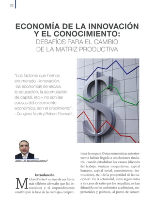 28

ECONOMÍA DE LA INNOVACIÓN
Y EL CONOCIMIENTO:
DESAFÍOS PARA EL CAMBIO
DE LA MATRIZ PRODUCTIVA

“Los factores que hemos
enumerado –innovación,
las economías de escala,
la educación, la acumulación
de capital, etc.– no son las
causas del crecimiento
económico, son el crecimiento”.
–Douglass North y Robert Thomas2 ,

JOSÉ LUIS MASSÓN-GUERRA1

Introducción
ichael Porter3 en uno de sus libros
más célebres afirmaba que las invenciones y el emprendimiento
constituyen la base de las ventajas competi-

M

tivas de un país. Otros economistas anteriormente habían llegado a conclusiones similares, cuando estudiaban las causas (división
del trabajo, ventajas comparativas, capital
humano, capital social, conocimiento, instituciones, etc.) de la prosperidad de las naciones4. En la actualidad, estos argumentos
y los casos de éxito que los respaldan, se han
difundido en los ambientes académicos, empresariales y políticos, al punto de conver-

 