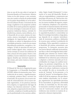 Agosto 2013

tirse en uno de los ejes sobre el cual gira la
Economía Basada en el Conocimiento. América
Latina no ha sido inmune a esta corriente,
mas aún cuando su brecha de productividad
con los países desarrollados no se ha reducido en los últimos 30 años. Consciente de este
rezago, el gobierno se ha propuesto acelerar
el cambio de la matriz productiva impulsando varias estrategias: la ejecución de macroproyectos (industrias básicas, centrales hidroeléctricas, minería, nueva refinería, etc.);
el desarrollo de un nuevo sistema de innovación, ciencia y tecnología5; la sustitución
inteligente de importaciones, entre otras.
El objetivo es reducir la dependencia de las
actividades primarias a través de una mayor
diversificación productiva, energética y tecnológica. Si bien la ejecución de estos proyectos tardará algunos años, contamos con
ciertas ventajas al conocer las evidencias de
éxito y fracaso de otros países. Frente a esta
realidad, al sector industrial se le presentan
algunos desafíos que intentaré exponer en
este ensayo, pero antes veamos y revisemos
definiciones.
Innovación
El Manual de Oslo de la Organización para
la Cooperación y el Desarrollo Económico
(OCDE)6, define a la innovación como “la introducción de un nuevo, o significativamente mejorado, producto (bien o servicio) [en
el mercado], de un proceso, de un nuevo método de comercialización o de un nuevo método organizativo, en las prácticas internas
de la empresa, la organización del lugar de
trabajo o las relaciones exteriores”. La difusión, adopción y exportación de estos bienes
o métodos, completan el modelo productivo
que ha predominado en las naciones adelan-

tadas. Según Joseph Schumpeter7, la innovación es la causa del desarrollo, llevada a
cabo por emprendedores o empresarios que
participan del proceso de “destrucción creativa” en la economía. Mediante este mecanismo, los nuevos modelos de negocios, empresas o industrias, desplazan a los anteriores,
provocando el rejuvenecimiento del sistema
productivo. A nivel de país, Michael Porter y
otros autores8 definen a la innovación como
la capacidad de producir y comercializar un
flujo de tecnología innovadora a largo plazo,
que depende de un conjunto interrelacionado de inversiones, políticas y dedicación
de recursos para sostener la producción de
tecnologías. Dicha capacidad se sustenta en
el desarrollo del sistema universitario, que
proporciona “la formación necesaria para
una fuerza laboral cualificada técnicamente,
que lleva a cabo la investigación básica indispensable para cimentar los clusters industriales”. En este contexto, la innovación es la
habilidad de las industrias para evolucionar
y adaptarse a entornos marcados por la incertidumbre, los riesgos, los cambios tecnológicos, las presiones competitivas, etc. De
allí que tiene raíces más profundas, incrustadas en la cultura, tradiciones y normas de
una sociedad. No sólo se circunscribe a la
acción de “inventar” de las personas o a la
acción de “invertir” en Investigación y Desarrollo (I+D) de las empresas, sino que abarca
otros ámbitos relacionados con la estrategia, organización, las capacidades ejecutivas
de los innovadores, la apertura y diversidad
de ideas, la creatividad, etc. Por esta razón,
la innovación constituye el pilar de los procesos de “construcción creativa”, una de las
tendencias más recientes en materia de cooperación y alianzas empresariales.

29

 