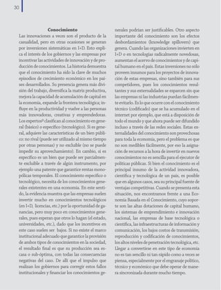 30

Conocimiento
Las innovaciones a veces son el producto de la
casualidad, pero en otras ocasiones se generan
por inversiones sistemáticas en I+D. Esto explica el interés de los gobiernos y las empresas por
incentivar las actividades de innovación y de producción de conocimientos. La historia demuestra
que el conocimiento ha sido la clave de muchos
episodios de crecimiento económico en los países desarrollados. Su presencia genera más división del trabajo, diversifica la matriz productiva,
mejora la capacidad de acumulación de capital en
la economía, expande la frontera tecnológica; influye en la productividad y vuelve a las personas
más innovadoras, creativas y emprendedoras.
Los expertos9 clasifican al conocimiento en general (básico) o específico (tecnológico). Si es general, adquiere las características de un bien público: no rival (puede ser utilizado al mismo tiempo
por otras personas) y no excluíble (no se puede
impedir su aprovechamiento). En cambio, si es
específico es un bien que puede ser parcialmente excluible a través de algún instrumento, por
ejemplo una patente que garantice rentas monopólicas temporales. El conocimiento específico o
tecnológico, necesita de los conocimientos generales existentes en una economía. En este sentido, la evidencia muestra que las empresas suelen
invertir mucho en conocimientos tecnológicos
(en I+D, licencias, etc.) por la oportunidad de ganancias, pero muy poco en conocimientos generales, pues esperan que otros lo hagan (el estado,
universidades, etc.), dado que los incentivos en
este caso suelen ser bajos. Si no existe el marco
institucional adecuado que garantice la provisión
de ambos tipos de conocimientos en la sociedad,
el resultado final es que su producción sea escasa o sub-óptima, con todas las consecuencias
negativas del caso. De allí que el impulso que
realizan los gobiernos para corregir estos fallos
institucionales y financiar los conocimientos ge-

nerales podrían ser justificables. Otro aspecto
importante del conocimiento son los efectos
desbordamientos (knowledge spillovers) que
genera. Cuando las organizaciones invierten en
I+D o en tecnologías radicalmente novedosas,
aumentan el acervo de conocimientos y de capital humano en el país. Estas inversiones no sólo
proveen insumos para los proyectos de innovación de estas empresas, sino también para sus
competidores, pues los conocimientos resultantes y sus externalidades se esparcen sin que
las empresas ni las industrias puedan fácilmente evitarlo. Es lo que ocurre con el conocimiento
técnico (codificado) que se ha acumulado en el
internet por ejemplo, que está a disposición de
todo el mundo y que ahora puede ser difundido
incluso a través de las redes sociales. Estas externalidades del conocimiento son provechosas
para toda la economía, pero el problema es que
no son medibles fácilmente, por eso la asignación de recursos a la hora de invertir en nuevos
conocimientos no es sencilla para el ejecutor de
políticas públicas. Si bien el conocimiento es el
principal insumo de la actividad innovadora,
científica y tecnológica de un país, es posible
que en algunos casos, sea su principal fuente de
ventajas competitivas. Cuando se presenta esta
situación, nos encontramos frente a una Economía Basada en el Conocimiento, cuyo soporte son las altas dotaciones de capital humano,
los sistemas de emprendimiento e innovación
nacional, las empresas de base tecnológica o
científica, las infraestructuras de información y
comunicación, los bajos costos de transmisión,
reproducción y codificación de conocimientos,
los altos niveles de penetración tecnológica, etc.
Llegar a convertirse en este tipo de economía
no es tan sencillo ni tan rápido como a veces se
piensa, especialmente por el engranaje político,
técnico y económico que debe operar de manera sincronizada durante mucho tiempo.

 