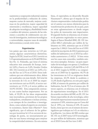 32

namientos y cooperación industrial; mejoras
en la productividad y reducción de costes;
mayores cuotas de mercado; mejoras continuas en los productos; mayor capacidad de
reinvención y resciliencia; mayor capacidad
de adopción tecnológica y flexibilidad frente
a cambios del entorno; aumento de las relaciones y acuerdos de colaboración con centros de investigación, institutos tecnológicos
o universidades; mayores tasas de rentabilidad económica y social; entre otros.
Experiencias
Los países que más invierten en I+D presentan algunas características distintivas.
Según la OCDE, Israel en el 2011 invirtió en
I+D aproximadamente un 4,4% del PIB (Gráfico No. 1). Finlandia, que tiene el sistema
educativo más avanzado de Europa, invirtió 3,8% y Suecia un 3,4%; Estados Unidos
(EE. UU.) invirtió en el 2011 un 2,8% y Corea del Sur un 3,7% en el 2010. Estos indicadores que son relativamente altos, deben
ser analizados con más detalle. Del total de
la inversión de I+D, en el 2009 las empresas invirtieron casi un 69,6%, el sector universitario un 17,1% y el sector público un
10,9% (OCDE). Esta composición contrasta con cuatro hechos importantes. Por un
lado, el 92,0% de las ideas empresariales
más innovadoras, provienen de los propios
trabajadores, estudiantes e incluso artistas,
y no siempre de los científicos o investigadores, como señala el experto en crecimiento económico, Xavier Sala-i-Martin14. Esto
significaría, que el esfuerzo de los gobiernos por incentivar la I+D en sectores de tecnología de punta, no necesariamente podría ser una buena estrategia para mejorar
la competitividad sistémica. En esta misma

línea, el especialista en desarrollo Ricardo
Hausmann15, afirma que el impulso de los
clusters empresariales e industriales podría
ser el camino con menos obstáculos para la
transformación productiva de un país, pues
en estas aglomeraciones es donde surgen
los polos de innovación más importantes.
El segundo hecho se relaciona con el número de patentes registradas en estos países.
Según el Banco Mundial (BM), EE. UU. inscribió 680,3 solicitudes por millón de habitantes en 1991, mientras que en el 2010
superó las 1.584,8. Corea del Sur en el 1991
solicitó la inscripción de 650,2 patentes por
millón de habitantes y en el 2010 las solicitudes aumentaron a 3.442,6. Si bien estos
son los casos más conocidos, también existen otros ejemplos. Estonia –un país exportador de tecnología con apenas 1,3 millones
de habitantes– invirtió 2,4% del PIB en I+D
en el 2011 (según la OCDE) y su composición en el 2009 fue la siguiente: 44,7% de
las inversiones en I+D se originaron desde
las empresas, 42,2% desde la academia y
11,0% desde el gobierno; en este país según
el BM, el número de patentes por millón de
habitantes, fue de 72,3 en el mismo año. El
tercer aspecto, se relaciona con el volumen
de exportaciones tecnológicas. En el 2011
de acuerdo con datos del BM, en EE. UU. los
bienes exportables de alta tecnología, sobre
el total de exportaciones manufactureras alcanzaron el 18%, mientras que en Corea del
Sur el 29% y en Estonia el 13%. El cuarto
hecho, tiene que ver con el número de investigadores que trabajan en I+D, en relación a
la población. Los datos del BM revelan que
EE. UU. en el 2007 tenía 4.673 investigadores por millón de habitantes, mientras que
en el 2010 Corea del Sur tuvo 5.482.

 