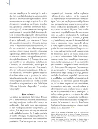36

(centros tecnológicos, de investigación aplicada, etc.) entre la industria y la academia, dado
que estas entidades serán proveedoras de sus
requerimientos tecnológicos y científicos. Adicionalmente, tendrá que participar e impulsar
las Agencias de Desarrollo Económico (nacional o regional), tal como ocurre en otros países
para impulsar la competitividad. Asímismo, deberá promover la cooperación internacional y
la transferencia tecnológica, de tal manera que
el sector industrial y concretamente el cluster
del conocimiento adquiera relevancia, aunque
antes se necesitan incentivos focalizados, dadas sus características y su rol como agente de
cambios o de receptor de inversión extranjera y
capital riesgo. El Pacto de Innovación propuesto establecerá metas claras y graduales de inversiones industriales en I+D. Además, tiene que
ser suscrito por las Cámaras de Industrias, de
Comercio, las Universidades, incluso por los
actores políticos, sindicatos, etc. Este acuerdo
debe ser visto como un catalizador de las metas nacionales, procurando generar espacios
de colaboración entre el gobierno, la industria y la academia, tal como lo han demostrado las experiencias exitosas con la adopción
de modelos más participativos (el de la Triple
Hélice de Etzkowitz y Leyersdorf 21 por citar
un ejemplo).
Conclusiones
Los países que apostaron hace varias décadas
por la transformación industrial y el desarrollo
tecnológico –algunos sin descuidar los aspectos
ambientales– han visto cómo sus economías
se han vuelto productivas y competitivas. Así
mismo, han experimentado mejoras notables
en la calidad del empleo. En Ecuador, por falta
de visión estratégica de algunos gobiernos no
hubo interés en impulsar un verdadero cambio
productivo. Una buena parte de nuestra baja

competitividad sistémica podría explicarse
–además de otros factores– por los rezagos de
las inversiones en industrialización y en tecnología. Quizás por eso, la propuesta del gobierno
más que oportuna es necesaria, pero ¿qué factores o condiciones garantizarán su éxito? Por
ahora, mencionaré tres. El primer factor se relaciona con la necesidad de acuerdos y consensos
entre los sectores involucrados. No existe país
industrializado en el que la academia, el gobierno y las industrias trabajen de forma aislada, tal
como se ha expuesto en este ensayo. De allí que
el Pacto sugerido, sea una primera hoja de ruta
que facilite este entendimiento. El segundo factor es de carácter institucional. La experiencia
ha demostrado que ni las buenas intenciones
políticas, ni las inversiones de los distintos sectores en capital físico, tecnológico, infraestructuras, capital humano, o en I+D, son suficientes
para alcanzar la prosperidad en un sentido amplio. Antes, como bien exponen Daron Acemoglu y otros autores 22 se necesitan adecuar las
instituciones y fijar las reglas de juego, garantizando los derechos de propiedad, los contratos,
la igualdad de oportunidades y los espacios de
actuación a los diferentes agentes (trabajadores, industriales, emprendedores innovadores,
inversionistas nacionales y extranjeros) que se
adherirán al proceso. El último factor se relaciona con la continuidad de estas estrategias. Es
indispensable que éstas trasciendan los ciclos
políticos, sólo así los beneficios del cambio productivo podrían materializarse y multiplicarse
a través de la economía. A modo de reflexión
final para el debate, ¿realmente estamos caminando en esa dirección?
1 Ph.D.(c) in Business Economics, M.Sc. in Economics of

Science & Innovation, M.Sc. en Banca y Finanzas Corporativas,
M.Sc. y D.E.A. in Research in Business Economics, Economista. 
joseluis.masson@uab.cat.
2 North, D. y Thomas, R. (1973), “The Rise of the Western World: A
New Economic History”, Harvard University Press, Cambridge, MA.

 