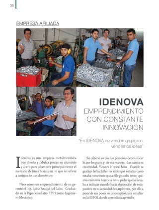 38

EMPRESA AFILIADA

IDENOVA

EMPRENDIMIENTO
CON CONSTANTE
INNOVACIÓN
“En IDENOVA no vendemos piezas,
vendemos ideas”

I

denova es una empresa metalmecánica
que diseña y fabrica piezas en aluminio
y acero para abastecer principalmente el
mercado de línea blanca en lo que se refiere
a cocinas de uso doméstico.
Nace como un emprendimiento de su gerente el Ing. Pablo Araujo del Salto. Graduado en la Espol en el año 1991 como Ingeniero Mecánico.

Su criterio es que las personas deben hacer
lo que les gusta y de esa manera dar paso a su
creatividad. Y eso es lo que él hizo. Cuando se
graduó de bachiller no sabía qué estudiar pero
estaba consciente que a él le gustaba crear, quizás como una herencia de su padre que lo llevaba a trabajar cuando hacía decoración de escaparates en su actividad de carpintero, por ello a
pesar de sus pocos recursos aplicó para estudiar
en la ESPOL donde aprendió a aprender.

 