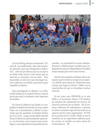 Agosto 2013

La tesis del Ing. Araujo se denominó “Diseño de un condensador tipo tubo serpentin aleteado para una refrigeradora doméstica”, sobre la que destaca que en esa época
no había nada escrito, como ahora que en
internet se encuentra casi de todo. Para
desarrollar su tesis tuvo que investigar mucho y elaborar un modelo matemático para
respaldar su diseño.
Esta investigación la adjuntó a su solicitud de trabajo en la empresa Durex, lo que le
sirvió para que lo contraten como Ingeniero
de Pruebas.
En Durex le pidieron que diseñe un congelador botellero horizontal en el que aplicó
todos sus conocimientos y fabricó un prototipo que fue aprobado en Estados Unidos
por Coca Cola. Luego cuando Mabe absorbe
Durex le dieron la oportunidad de capacitarse en el exterior para conocer otras tecnologías y esas experiencias le permitieron de-

sarrollar su creatividad en nuevos diseños.
Renunció a Mabe porque consideró que trabajando de manera independiente él tendría
mayor tiempo para crear cosas nuevas.
Así fue como empezó a trabajar sólo en un
espacio que le ofreció un amigo en su empresa y diseñó una cámara de combustión para
cocinas que luego la ofreció a Mabe con la
característica de que se ahorraban muchos
recursos.
Es así como nace IDENOVA en el año
2004 y al momento ofrecen 170 diseños
de sistemas de combustión de cocinas, de
creación exclusiva de su dueño. En la empresa colaboran 65 trabajadores a quienes
se ofrece constante capacitación tanto en el
aspecto técnico como organizativo. El 70%
de su producción lo vende a Mabe y esto lo
convierte en un exportador indirecto pues
las cocinas se venden en varios países de
Latinoamérica.

39

 