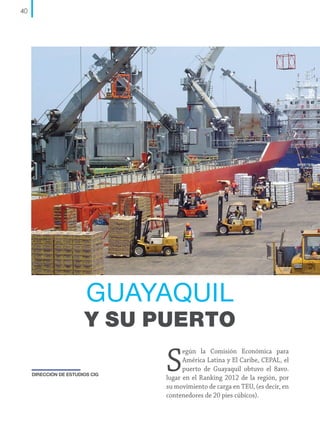 40

GUAYAQUIL

Y SU PUERTO
DIRECCIÓN DE ESTUDIOS CIG

S

egún la Comisión Económica para
América Latina y El Caribe, CEPAL, el
puerto de Guayaquil obtuvo el 8avo.
lugar en el Ranking 2012 de la región, por
su movimiento de carga en TEU, (es decir, en
contenedores de 20 pies cúbicos).

 