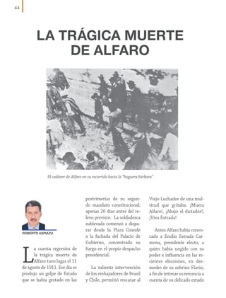 44

LA TRÁGICA MUERTE
DE ALFARO

El cadáver de Alfaro en su recorrido hacia la “hoguera bárbara”

ROBERTO ASPIAZU

L

a cuenta regresiva de
la trágica muerte de
Alfaro tuvo lugar el 11
de agosto de 1911. Ese día se
produjo un golpe de Estado
que se había gestado en las

postrimerías de su segundo mandato constitucional;
apenas 20 días antes del relevo previsto. La soldadesca
sublevada comenzó a disparar desde la Plaza Grande
a la fachada del Palacio de
Gobierno, concentrado su
fuego en el propio despacho
presidencial.
La valiente intervención
de los embajadores de Brasil
y Chile, permitió rescatar al

Viejo Luchador de una multitud que gritaba: ¡Muera
Alfaro!, ¡Abajo el dictador!,
¡Viva Estrada!
Antes Alfaro había convocado a Emilio Estrada Carmona, presidente electo, a
quien había ungido con su
poder e influencia en las recientes elecciones, en desmedro de su sobrino Flavio,
a fin de intimar su renuncia a
cuenta de su delicado estado

 