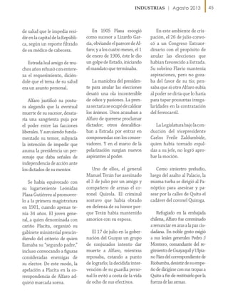 Agosto 2013

de salud que le impedía residir en la capital de la República, según un reporte filtrado
de su médico de cabecera.
Estrada leal amigo de muchos años rehusó con entereza el requerimiento, diciéndole que el tema de su salud
era un asunto personal.
Alfaro justificó su postura alegando que la eventual
muerte de su sucesor, desataría una sangrienta puja por
el poder entre las facciones
liberales. Y aun siendo fundamentado su temor, subyacía
la intención de impedir que
asuma la presidencia un personaje que daba señales de
independencia de acción ante
los dictados de su mentor.
Se había equivocado con
su lugarteniente Leónidas
Plaza Gutiérrez al promoverlo a la primera magistratura
en 1901, cuando apenas tenía 34 años. El joven general, a quien denominada con
cariño Placita, organizó su
gabinete ministerial prescindiendo del criterio de quien
llamaba su “segundo padre,”
incluso convocando a figuras
consideradas enemigas de
su elector. De este modo, la
apelación a Placita en la correspondencia de Alfaro adquirió marcada sorna.

En 1905 Plaza escogió
como sucesor a Lizardo García, obviando el parecer de Alfaro; y a los cuatro meses, el 1
de enero de 1906, éste le dio
un golpe de Estado, iniciando
el mandato que terminaba.
La maniobra del presidente para anular las elecciones
desató una ola incontenible
de odios y pasiones. La prensa sectaria se ocupó de caldear
los ánimos. Unos acusaban a
Alfaro de quererse proclamar
dictador; otros descalificaban a Estrada por entrar en
componendas con los conservadores. Y en el marco de la
polarización surgían nuevos
aspirantes al poder.
Uno de ellos, el general
Manuel Terán fue asesinado
el 3 de julio por un amigo y
compañero de armas el coronel Quirola. El criminal
sostuvo que había obrado
en defensa de su honor porque Terán había mantenido
amoríos con su esposa.
El 17 de julio en la gobernación del Guayas un grupo
de conjurados intento dar
muerte a Alfaro, mientras
reposaba, estando a punto
de lograrlo; la decidida intervención de su guardia personal lo evitó a costa de la vida
de ocho de sus efectivos.

En este ambiente de crispación, el 26 de julio convocó a un Congreso Extraordinario con el propósito de
anular las elecciones que
habían favorecido a Estrada.
Su sobrino Flavio mantenía
aspiraciones, pero no gozaba del favor de su tío; pensaba que si otro Alfaro subía
al poder se diría que lo haría
para tapar presuntas irregularidades en la contratación
del ferrocarril.
La Legislatura bajo la conducción del vicepresidente
Carlos Freile Zaldumbide,
quien había tornado espaldas a su jefe, no logró aprobar la moción.
Como siniestro preludio,
luego del asalto al Palacio, la
misma turba se dirigió al Panóptico para asesinar y pasear por la calles de Quito el
cadáver del coronel Quiroga.
Refugiado en la embajada
chilena, Alfaro fue conminado
a renunciar en aras a la paz ciudadana. En noble gesto exigió
a sus leales generales Pedro J
Montero, comandante del regimiento de Guayaquil y Ulpiano Páez del correspondiente de
Riobamba, desistir de su empeño de dirigirse con sus tropas a
Quito a fin de restituirlo por la
fuerza de las armas.

45

 