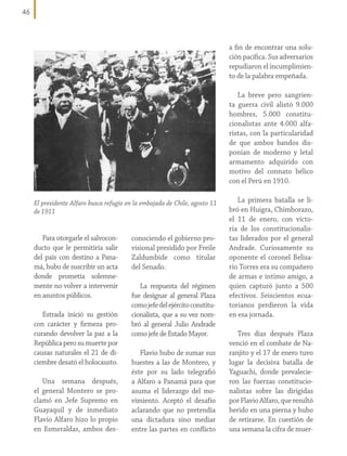 46

a fin de encontrar una solución pacífica. Sus adversarios
repudiaron el incumplimiento de la palabra empeñada.
La breve pero sangrienta guerra civil alistó 9.000
hombres, 5.000 constitucionalistas ante 4.000 alfaristas, con la particularidad
de que ambos bandos disponían de moderno y letal
armamento adquirido con
motivo del connato bélico
con el Perú en 1910.
El presidente Alfaro busca refugio en la embajada de Chile, agosto 11
de 1911

Para otorgarle el salvoconducto que le permitiría salir
del país con destino a Panamá, hubo de suscribir un acta
donde prometía solemnemente no volver a intervenir
en asuntos públicos.
Estrada inició su gestión
con carácter y firmeza procurando devolver la paz a la
República pero su muerte por
causas naturales el 21 de diciembre desató el holocausto.
Una semana después,
el general Montero se proclamó en Jefe Supremo en
Guayaquil y de inmediato
Flavio Alfaro hizo lo propio
en Esmeraldas, ambos des-

conociendo el gobierno provisional presidido por Freile
Zaldumbide como titular
del Senado.
La respuesta del régimen
fue designar al general Plaza
como jefe del ejército constitucionalista, que a su vez nombró al general Julio Andrade
como jefe de Estado Mayor.
Flavio hubo de sumar sus
huestes a las de Montero, y
éste por su lado telegrafió
a Alfaro a Panamá para que
asuma el liderazgo del movimiento. Aceptó el desafío
aclarando que no pretendía
una dictadura sino mediar
entre las partes en conflicto

La primera batalla se libró en Huigra, Chimborazo,
el 11 de enero, con victoria de los constitucionalistas liderados por el general
Andrade. Curiosamente su
oponente el coronel Belisario Torres era su compañero
de armas e íntimo amigo, a
quien capturó junto a 500
efectivos. Seiscientos ecuatorianos perdieron la vida
en esa jornada.
Tres días después Plaza
venció en el combate de Naranjito y el 17 de enero tuvo
lugar la decisiva batalla de
Yaguachi, donde prevalecieron las fuerzas constitucionalistas sobre las dirigidas
por Flavio Alfaro, que resultó
herido en una pierna y hubo
de retirarse. En cuestión de
una semana la cifra de muer-

 