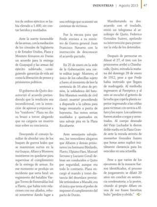 Agosto 2013

tos de ambos ejércitos se había elevado a 1.400, sin contar heridos y mutilados.
Ante la suerte inexorable
de las armas, con la mediación
de los cónsules de Inglaterra
y de Estados Unidos, Plaza y
Montero firmaron en Durán
un acuerdo para la entrega
de Guayaquil y las armas del
ejército sublevado, consiguiendo garantías de vida así
como la liberación de presos y
prisioneros políticos.

una refriega que ocasionó un
centenar de víctimas.
Fue la excusa para que
Freile enviara a su ministro de Guerra general Juan
Francisco Navarro con la
instrucción de desconocer
el acuerdo pactado.

El gobierno de Quito desautorizó el acuerdo pretendiendo que la rendición sea
incondicional, con la intención de apresar y enjuiciar a
los “traidores.” Plaza no dio
su brazo a torcer alegando
que no cargaría un muerto
más sobre su conciencia.

En 25 de enero en la sede
de la Gobernación una corte militar juzgó Montero, el
único de los cabecillas sujeto
a fuero; el momento de leer la
sentencia de 16 años de prisión, la soldadesca del batallón Marañon vestida de civil
clamó: muerte! procediendo
a dispararle a la cabeza para
luego rematarlo a punta de
bayoneta. Sus restos serían
mutilados y quemados en
una salvaje pira en la Plaza
Rocafuerte.

Desoyendo el consejo familiar de abordar uno de los
buques de guerra leales que
se mantenían surtos en la
ría Guayas, Alfaro y Montero
insistieron en quedarse para
supervisar el cumplimiento
de la entrega de armas. En
ese momento se produjo un
incidente que sería fatal: un
regimiento del batallón Vargas Torres de Esmeraldas leal
a Flavio, que había roto relaciones con sus aliados, rehusó someterse dando lugar a

Ante semejante salvajismo, los vencedores alegaron
que Alfaron y demás prisioneros (su hermano Medardo,
Flavio, Ulpiano Páez, Manuel
Serrano y Luciano Coral) debían ser conducidos a Quito
por seguridad, aunque era
todo lo contrario. Plaza encargó el mando y tomó distancia del desenlace previsible retirándose a Manabí; era
el único que tenía el poder de
imponer el cumplimiento del
pacto de Durán.

Manifestando su desacuerdo con el traslado,
envió un telegrama al arzobispo de Quito, Federico
González Suárez, apelando
su intervención para preservar la vida de los detenidos.
Después de pernoctar en
Alausí el 27, el tren con los
prisioneros arribó a Chimbacalle, Quito, entrada la mañana del domingo 28 de enero
de 1912, pese a que Freile
había instruido que llegara
de madrugada. Al mediodía
ingresaron al Panóptico y al
rato se escuchó el griterío de
la turba que copó la planta superior ingresando a las celdas
para victimar con sevicia a Alfaro y los suyos. Los cadáveres
fueron atados a sogas y arrastrados. Al cuerpo desnudo
del Viejo Luchador le dieron
doble vuelta en la Plaza Grande ante la mirada atónita de
monseñor González Suárez
que horas antes suplicó inútilmente clemencia para los
vencidos en una octavilla.
Pese a que varios de los
ejecutores de la masacre fueron identificados, el proceso
de juzgamiento se dilató 20
años sin concluir en sentencia condenatoria; a la postre,
citando al propio Alfaro en
una de sus frases favoritas
hubo “perdón y olvido.”

47

 
