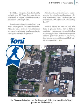 Agosto 2013

En 1995, se incorpora el Lactobacillus GG,
en la fórmula del Yogurt Toni, descubierto
una década atrás por los científicos norteamericanos Gorbach y Goldin.
Los años de éxitos continúan hasta esta
época. Las exigencias cada vez son mayores.
Año a año vamos creciendo y necesitamos de
un mayor espacio tanto para la maquinaria,
como para las labores del personal.

Actualmente, gracias al esfuerzo y compromiso de todos los colaboradores, calificó nuevamente como certificada en los
sistemas: ISO 9001:2008 ISO14001:2004 y
HACCP
Nuestra historia en estos 35 años está
llena de grandes éxitos. Hoy, la historia
continúa, y esperamos seguir escribiéndola
a pasos agigantados para continuar juntos
como un gran equipo, liderando con pasión,
innovación, responsabilidad, calidad, lealtad y compromiso.

La Cámara de Industrias de Guayaquil felicita a su afiliada Toni,
por su 35 aniversario.

49

 