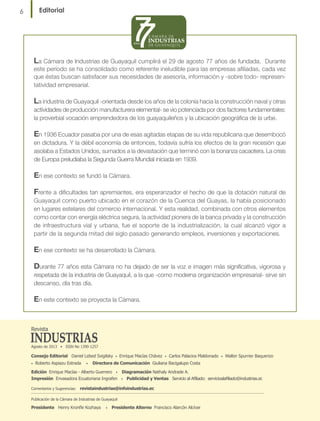 Editorial

6

La Cámara de Industrias de Guayaquil cumplirá el 29 de agosto 77 años de fundada.

Durante
este período se ha consolidado como referente ineludible para las empresas afiliadas, cada vez
que éstas buscan satisfacer sus necesidades de asesoría, información y -sobre todo- representatividad empresarial.

La industria de Guayaquil -orientada desde los años de la colonia hacia la construcción naval y otras
actividades de producción manufacturera elemental- se vio potenciada por dos factores fundamentales:
la proverbial vocación emprendedora de los guayaquileños y la ubicación geográfica de la urbe.
En 1936 Ecuador pasaba por una de esas agitadas etapas de su vida republicana que desembocó
en dictadura. Y la débil economía de entonces, todavía sufría los efectos de la gran recesión que
asolaba a Estados Unidos, sumados a la devastación que terminó con la bonanza cacaotera. La crisis
de Europa preludiaba la Segunda Guerra Mundial iniciada en 1939.

En ese contexto se fundó la Cámara.
Frente a dificultades tan apremiantes, era esperanzador el hecho de que la dotación natural de
Guayaquil como puerto ubicado en el corazón de la Cuenca del Guayas, la había posicionado
en lugares estelares del comercio internacional. Y esta realidad, combinada con otros elementos
como contar con energía eléctrica segura, la actividad pionera de la banca privada y la construcción
de infraestructura vial y urbana, fue el soporte de la industrialización, la cual alcanzó vigor a
partir de la segunda mitad del siglo pasado generando empleos, inversiones y exportaciones.

En ese contexto se ha desarrollado la Cámara.
Durante 77 años esta Cámara no ha dejado de ser la voz e imagen más significativa, vigorosa y
respetada de la industria de Guayaquil, a la que -como moderna organización empresarial- sirve sin
descanso, día tras día.
En este contexto se proyecta la Cámara.

Revista
Agosto de 2013 • ISSN No 1390-1257

Consejo Editorial Daniel Lebed Svigilsky
•

Roberto Aspiazu Estrada

•

•

Enrique Macías Chávez

•

Carlos Palacios Maldonado

•

Walter Spurrier Baquerizo

Directora de Comunicación Giuliana Bacigalupo Costa

Edición Enrique Macías - Alberto Guerrero • Diagramación Nathaly Andrade A.
Impresión Envasadora Ecuatoriana Ingrafen • Publicidad y Ventas Servicio al Afiliado: servicioalafiliado@industrias.ec
Comentarios y Sugerencias: revistaindustrias@infoindustrias.ec
Publicación de la Cámara de Industrias de Guayaquil

Presidente Henry Kronfle Kozhaya

•

Presidente Alterno Francisco Alarcón Alcívar

 