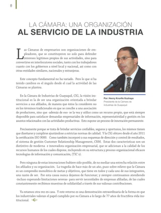 8

LA CÁMARA: UNA ORGANIZACIÓN

AL SERVICIO DE LA INDUSTRIA

L

as Cámaras de empresarios son organizaciones de empleadores, que se constituyeron no solo para defender
intereses legítimos propios de sus actividades, sino para
convertirse en interlocutores sociales, tanto con los trabajadores
cuanto con los gobiernos a nivel local y nacional, así como con
otras entidades similares, nacionales y extranjeras.
Este concepto fundamental no ha variado. Pero lo que sí ha
tenido cambios es el ángulo desde el cual la actividad de las
Cámaras se plantea.
En la Cámara de Industrias de Guayaquil, CIG, la visión insPor: Henry Kronfle Kozhaya
titucional es la de ser una organización orientada a brindar
Presidente de la Cámara de
servicios a sus afiliados, de manera que éstos la consideren no
Industrias de Guayaquil
en los términos tradicionales en que se concibe a una asociación
de productores, sino que -además de eso- se la vea y utilice como un recurso propio, que está siempre
disponible para satisfacer demandas empresariales de información, representatividad y gestión en los
asuntos relacionados con las actividades productivas. Esto supone un proceso de innovación permanente.
Precisamente porque se trata de brindar servicios confiables, seguros y oportunos, los mismos tienen
que diseñarse y cumplirse ajustándose a estrictas normas de calidad. Y la CIG obtuvo desde el año 2011
la certificación ISO 9000. Como también incorporó a sus esquemas de dirección y control de resultados,
el sistema de gestión Customer Relationship Management, CRM. Estas dos características son un
distintivo de moderna e innovadora organización empresarial, que se adicionan a la calidad de los
recursos humanos de los cuales dispone, incluyendo en su estructura y proceso organizacional eficaces
tecnologías de información y comunicación, (TIC´s).
Pero ninguna de estas innovaciones hubiere sido posible, de no mediar una estrecha relación entre
los afiliados y su organización. La tragedia de hace más de un año, puso sobre relieve que la Cámara
es un compendio monolítico de metas y objetivos, que tiene en todos y cada uno de sus integrantes,
una razón de ser. Por esta causa nunca dejamos de funcionar; y siempre continuamos atendiendo
-incluso superando limitaciones severas- para servir necesidades de empresas afiliadas, de las cuales
constantemente recibimos muestras de solidaridad a través de sus valiosas contribuciones.
Ya estamos otra vez en casa. Y este retorno es una demostración extraordinaria de la forma en que
los industriales valoran el papel cumplido por su Cámara a lo largo de 77 años de fructífera vida institucional.

 