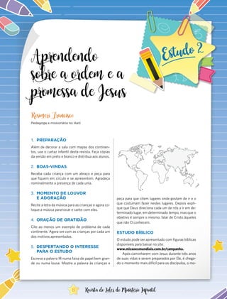 Aprendendo
sobre a ordem e a
promessa de Jesus
1.	 PREPARAÇÃO
Além de decorar a sala com mapas dos continen-
tes, use o cartaz infantil desta revista. Faça cópias
da versão em preto e branco e distribua aos alunos.
2.	 BOAS-VINDAS
Receba cada criança com um abraço e peça para
que fiquem em círculo e se apresentem. Agradeça
nominalmente a presença de cada uma.
3.	 MOMENTO DE LOUVOR
E ADORAÇÃO
Recite a letra da música para as crianças e agora co-
loque a música para tocar e cante com elas.
4.	 ORAÇÃO DE GRATIDÃO
Cite ao menos um exemplo de problema de cada
continente. Agora ore com as crianças por cada um
dos motivos apresentados.
5.	 DESPERTANDO O INTERESSE
PARA O ESTUDO
Escreva a palavra IR numa faixa de papel bem gran-
de ou numa lousa. Mostre a palavra às crianças e
Rosimeri Francisco
Pedagoga e missionária no Haiti
peça para que citem lugares onde gostam de ir e o
que costumam fazer nestes lugares. Depois expli-
que que Deus direciona cada um de nós a ir em de-
terminado lugar, em determinado tempo, mas que o
objetivo é sempre o mesmo: falar de Cristo àqueles
que não O conhecem.
ESTUDO BÍBLICO
O estudo pode ser apresentado com figuras bíblicas
disponíveis para baixar no site:
www.missoesmundiais.com.br/campanha.
Após caminharem com Jesus durante três anos
de suas vidas e serem preparados por Ele, é chega-
do o momento mais difícil para os discípulos, o mo-
8 Revista do Líder do Ministério Infantil
 