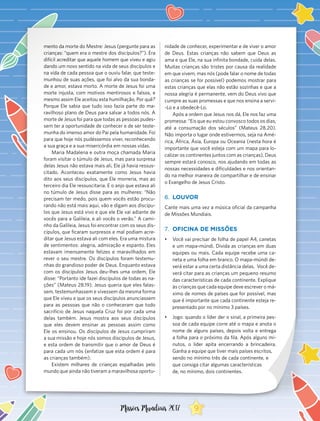 mento da morte do Mestre: Jesus (pergunte para as
crianças: “quem era o mestre dos discípulos?”). Era
difícil acreditar que aquele homem que viveu e agiu
dando um novo sentido na vida de seus discípulos e
na vida de cada pessoa que o ouviu falar, que teste-
munhou de suas ações, que foi alvo da sua bonda-
de e amor, estava morto. A morte de Jesus foi uma
morte injusta, com motivos mentirosos e falsos, e
mesmo assim Ele aceitou esta humilhação. Por quê?
Porque Ele sabia que tudo isso fazia parte do ma-
ravilhoso plano de Deus para salvar a todos nós. A
morte de Jesus foi para que todas as pessoas pudes-
sem ter a oportunidade de conhecer e de ser teste-
munha do imenso amor do Pai pela humanidade. Foi
para que hoje nós pudéssemos viver, reconhecendo
a sua graça e a sua misericórdia em nossas vidas.
Maria Madalena e outra moça chamada Maria
foram visitar o túmulo de Jesus, mas para surpresa
delas Jesus não estava mais ali, Ele já havia ressus-
citado. Aconteceu exatamente como Jesus havia
dito aos seus discípulos, que Ele morreria, mas ao
terceiro dia Ele ressuscitaria. E o anjo que estava ali
no túmulo de Jesus disse para as mulheres: “Não
precisam ter medo, pois quem vocês estão procu-
rando não está mais aqui, vão e digam aos discípu-
los que Jesus está vivo e que ele Ele vai adiante de
vocês para a Galileia, e ali vocês o verão.” A cami-
nho da Galileia, Jesus foi encontrar com os seus dis-
cípulos, que ficaram surpresos e mal podiam acre-
ditar que Jesus estava ali com eles. Era uma mistura
de sentimentos: alegria, admiração e espanto. Eles
estavam imensamente felizes e maravilhados em
rever o seu mestre. Os discípulos foram testemu-
nhas do grandioso poder de Deus. Enquanto estava
com os discípulos Jesus deu-lhes uma ordem, Ele
disse: “Portanto ide fazei discípulos de todas as na-
ções” (Mateus 28.19). Jesus queria que eles falas-
sem, testemunhassem e vivessem da mesma forma
que Ele viveu e que os seus discípulos anunciassem
para as pessoas que não o conheceram que todo
sacrifício de Jesus naquela Cruz foi por cada uma
delas também. Jesus mostra aos seus discípulos
que eles devem ensinar as pessoas assim como
Ele os ensinou. Os discípulos de Jesus cumpriram
a sua missão e hoje nós somos discípulos de Jesus,
e esta ordem de transmitir que o amor de Deus é
para cada um nós (enfatize que esta ordem é para
as crianças também).
Existem milhares de crianças espalhadas pelo
mundo que ainda não tiveram a maravilhosa oportu-
nidade de conhecer, experimentar e de viver o amor
de Deus. Estas crianças não sabem que Deus as
ama e que Ele, na sua infinita bondade, cuida delas.
Muitas crianças são tristes por causa da realidade
em que vivem, mas nós (pode falar o nome de todas
as crianças se for possível) podemos mostrar para
estas crianças que elas não estão sozinhas e que a
nossa alegria é permanente, vem do Deus vivo que
cumpre as suas promessas e que nos ensina a servi-
-Lo e a obedecê-Lo.
Após a ordem que Jesus nos dá, Ele nos faz uma
promessa: “Eis que eu estou convosco todos os dias,
até a consumação dos séculos” (Mateus 28.20).
Não importa o lugar onde estivermos, seja na Amé-
rica, África, Ásia, Europa ou Oceania (nesta hora é
importante que você esteja com um mapa para lo-
calizar os continentes juntos com as crianças), Deus
sempre estará conosco, nos ajudando em todas as
nossas necessidades e dificuldades e nos orientan-
do na melhor maneira de compartilhar e de ensinar
o Evangelho de Jesus Cristo.
6.	 LOUVOR
Cante mais uma vez a música oficial da campanha
de Missões Mundiais.
7.	 OFICINA DE MISSÕES
•	 Você vai precisar de folha de papel A4, canetas
e um mapa-múndi. Divida as crianças em duas
equipes ou mais. Cada equipe recebe uma ca-
neta e uma folha em branco. O mapa-múndi de-
verá estar a uma certa distância delas. Você de-
verá citar para as crianças um pequeno resumo
das características de cada continente. Explique
às crianças que cada equipe deve escrever o má-
ximo de nomes de países que for possível, mas
que é importante que cada continente esteja re-
presentado por no mínimo 3 países.
•	 Jogo: quando o líder der o sinal, a primeira pes-
soa de cada equipe corre até o mapa e anota o
nome de alguns países, depois volta e entrega
a folha para o próximo da fila. Após alguns mi-
nutos, o líder apita encerrando a brincadeira.
Ganha a equipe que tiver mais países escritos,
sendo no mínimo três de cada continente, e
que consiga citar algumas características
de, no mínimo, dois continentes.
9Missões Mundiais 2017
 