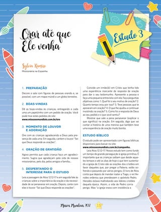 Orar até que
Ele venha
1.	 PREPARAÇÃO
Decore a sala com figuras de pessoas orando e, se
possível, com um mapa-múndi e um globo terrestre.
2.	 BOAS-VINDAS
Dê as boas-vindas às crianças, entregando a cada
uma um papelzinho com um pedido de oração. Você
pode tirar estes pedidos do site:
www.missoesmundiais.com.br/ore
3.	 MOMENTO DE LOUVOR
E ADORAÇÃO
Ore com as crianças agradecendo a Deus pela pre-
sença de cada uma. Em seguida, cantem o louvor “Sei
que Deus responde as orações”.
4.	 ORAÇÃO DE GRATIDÃO
Agora permita que cada criança faça um agradeci-
mento. Sugira que agradeçam pela vida de nossos
missionários, pelo dia, pelos amigos e família...
5.	 DESPERTANDO O
INTERESSE PARA O ESTUDO
Leia a passagem de Atos 12.12-17 e em seguida fale às
crianças sobre a importância da oração e da necessi-
dade de se perseverar em oração. Depois, cante com
elas o louvor “Sei que Deus responde as orações”.
Sylvia Ramiro
Missionária na Espanha
Convide um irmão(ã) em Cristo que tenha tido
uma experiência marcante de resposta de oração
para dar o seu testemunho. Apresente a pessoa e
faça uma pequena entrevista com ela. Faça perguntas
objetivas como: 1. Qual foi o seu motivo de oração? 2.
Quanto tempo orou por isso? 3. Teve pessoas que te
apoiaram em oração? 4. O que lhe ajudou a continuar
insistindo na oração? 5. Como foi a resposta de Deus
ao seu pedido e o que você sentiu?
Mostrar que vale a pena perseverar (explicar o
que significa) na oração. Em seguida, diga que vai
contar a história de uma menina que também teve
uma experiência de oração muito bonita.
ESTUDO BÍBLICO
O estudo pode ser apresentado com figuras bíblicas
disponíveis para baixar no site:
www.missoesmundiais.com.br/campanha.
Leia Atos 12.12–17. Nosso estudo tem como fundo
um tempo de grande perseguição à igreja primitiva. É
importante que as crianças saibam que desde aque-
les tempos e até os dias de hoje o que tem sustenta-
do a igreja de Cristo são as orações dos cristãos em
favor daqueles que, por pregar a Palavra, estão so-
frendo e passando por vários perigos. O livro de Atos
conta que depois de mandar matar a Tiago, o rei He-
rodes ordenou que prendessem o apóstolo Pedro.
Herodes estava maltratando aos líderes cristãos
daquela época. Assim, a vida de Pedro corria
perigo. Mas “a igreja orava com insistência a
15Missões Mundiais 2017
 