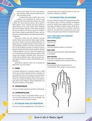 Deus por ele” (Atos 12.5). Em várias partes o
povo de Deus estava reunido orando de ma-
neira fervorosa por ele.
É exatamente nesse contexto que vamos
conhecer uma jovenzinha de muita fé que
pode participar de uma dessas reuniões. Seu nome
é Rode. Um nome não tão comum, não é mesmo?
Rode significa “rosa”. Garanto que vocês conhecem
alguma Rosa. Ela era uma menina muito dedicada
que servia à Maria, mãe de um dos líderes da igreja.
Na casa da Maria se reunia um grupo de irmãos. E
justo nesta ocasião quando Pedro foi preso, eles de-
dicaram um tempo especial de oração para que Deus
o libertasse.
Numa das noites que eles estavam reunidos
orando, Rode estava servindo talvez algum lanche,
mas muito atenta a tudo que estavam dizendo. En-
quanto isso, um milagre aconteceu: Deus enviou um
anjo que libertou Pedro. E a primeira coisa que ele fez
foi ir à casa da Maria encontrar os irmãos e contar a
bênção. Quando ele bateu à porta, Rode foi atender
e logo reconheceu a sua voz. Ficou tão contente que
saiu correndo pra contar aos demais que Deus tinha
ouvido suas orações e libertado Pedro. Pena que os
irmãos não acreditaram nela... Mas ela insistiu, por-
que estava certa de que Deus tinha atendido ao pe-
dido deles.
Aprendemos algumas coisas com o exemplo de
Rode sobre “orar sem cessar”:
1º. CRER
Um grande obstáculo à constante oração é a falta
de fé. Isso acontece quando fixamos a atenção nas
circunstâncias mais que em Deus e suas promessas.
Rode não questionou quando Pedro chamou à por-
ta. No seu coração ela sabia que Deus era poderoso
para operar este milagre e estava trabalhando; isso
lhe dava confiança e muita alegria.
2º. PERSEVERAR
Continuar orando e atento ao que Deus está fazendo.
3º. COMPARTILHAR
Foi correndo contar. É importante testificar que te-
mos um Deus poderoso que ouve as orações. Isso
traz alegria e anima a continuar orando.
6.	 ATIVIDADE PARA OS PEQUENOS
Ore com as crianças agradecendo a Deus pela pre-
sença de cada uma. Em seguida, cantem o louvor “Sei
que Deus responde as orações”.
7.	 ATIVIDADE PARA OS MAIORES
Em uma cartolina tamanho A4, coloque as duas mãos
da criança e faça o contorno (coloque os polegares
juntos de maneira que, quando recortar o contorno
das mãos, elas fiquem unidas por eles). Antes de re-
cortar, deixe a criança colorir e escrever o versículo
chave em uma das mãos. O passo final é colar uma
mão na outra para ficar postas em posição de oração.
Use a mão para orar seguindo
esta orientação:
Dedo mínimo
Orar por mim.
Dedo anelar
Orar pelos doentes, pobres e mais fracos.
Dedo médio
Orar pelos que têm grandes responsabilidades
e autoridade.
Dedo indicador
Orar pelos responsáveis por nós (pastores,
missionários, professores da escola e da EBD...).
Dedo polegar
Orar pelos que estão mais perto de mim
(minha família, meus amigos e meus vizinhos).
16 Revista do Líder do Ministério Infantil
 