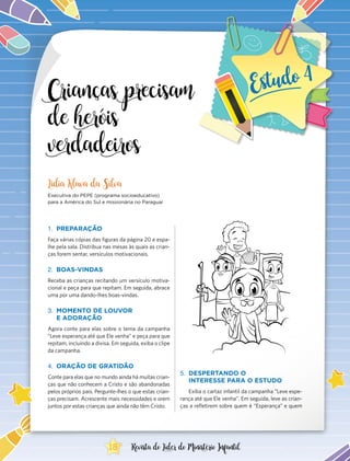 Crianças precisam
de heróis
verdadeiros
1.	 PREPARAÇÃO
Faça várias cópias das figuras da página 20 e espa-
lhe pela sala. Distribua nas mesas às quais as crian-
ças forem sentar, versículos motivacionais.
2.	 BOAS-VINDAS
Receba as crianças recitando um versículo motiva-
cional e peça para que repitam. Em seguida, abrace
uma por uma dando-lhes boas-vindas.
3.	 MOMENTO DE LOUVOR
E ADORAÇÃO
Agora conte para elas sobre o tema da campanha
“Leve esperança até que Ele venha” e peça para que
repitam, incluindo a divisa. Em seguida, exiba o clipe
da campanha.
4.	 ORAÇÃO DE GRATIDÃO
Conte para elas que no mundo ainda há muitas crian-
ças que não conhecem a Cristo e são abandonadas
pelos próprios pais. Pergunte-lhes o que estas crian-
ças precisam. Acrescente mais necessidades e orem
juntos por estas crianças que ainda não têm Cristo.
Lidia Klava da Silva
Executiva do PEPE (programa socioeducativo)
para a América do Sul e missionária no Paraguai
5.	 DESPERTANDO O
INTERESSE PARA O ESTUDO
Exiba o cartaz infantil da campanha “Leve espe-
rança até que Ele venha”. Em seguida, leve as crian-
ças a refletirem sobre quem é “Esperança” e quem
18 Revista do Líder do Ministério Infantil
 