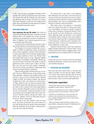 é “Ele”. Leia com elas a passagem de Mateus 19.14,
quando Jesus pede aos discípulos para que deixem
as crianças irem até Ele. Explique aos seus alunos
que devemos não só deixar, mas levar as crianças
até Cristo. Pergunte a cada um como chegou até a
igreja. Faça-os entender que são pequenos e devem
ter a orientação de pessoas certas.
ESTUDO BÍBLICO
Leve esperança até que Ele venha. Este tema da
campanha de Missões Mundiais, inspirado na divisa
Mateus 28.19 e 20, também nos mostra que levar
esperança ao coração das crianças é um grande de-
safio. E trabalhar com crianças pequenas faz com
que o desafio seja ainda maior.
É muito bom ter uma família que nos ame, cuide e
nos proteja. Muitas crianças não têm este privilégio.
As crianças com as quais trabalhamos nas uni-
dades do PEPE em diferentes países da América
Latina vivem realidades culturais muito diferentes.
A maior parte delas vem de famílias desajustadas,
onde a figura paterna é muito rara. Muitas delas
são criadas pelos avós ou na rua. Algumas chegam
violentadas e humilhadas, maltratadas. Mostre aos
seus alunos que é necessário não perder a visão de
ganharmos estas crianças para o Reino de Deus.
Fale com eles que isso inclui paixão, compaixão,
bom humor, carinho, persistência e dedicação. Para
muitos o principal desafio é sobreviver.
Agora conte para eles a história de Juan, um “pe-
pito” (aluno no PEPE) franzino, de perninhas secas,
olhos grandes e rápidos e que andava sempre mal
cheiroso, como se nunca tomasse banho. Quando
chegou ao PEPE, ele roubava, brigava, não deixava
ninguém tocar nele. Juan parecia um cachorro bra-
vo. Não conhecia o pai, e a mãe era ausente. Abra-
çá-lo? Nem pensar! Ele não deixava, era muito arre-
dio. Mas um dia o abracei forte e senti algo debaixo
de sua camiseta. Perguntei o que era e ele disse que
era sua “arma secreta”. Contou que decidiu ter uma
arma porque seu tio também tinha uma e isso o tor-
nava um homem valente, temido por todos. Juan
quería ser “valente” como o tio. Mal sabia ele que o
tio era um “herói” equivocado.
Hoje Juan é um novo “pepito” e tem um novo
herói, que está escrevendo uma nova história na
sua vida. Ele tem fome de carinho, fome de atenção,
fome do verdadeiro amor de Deus. Crianças preci-
sam mais que o pão de cada dia.
As crianças são o que vivem e nós podemos
fazer diferença em suas vidas, se unirmos forças e
recursos. Conte aos seus alunos que isso só é possí-
vel quando cristãos, adultos e crianças, apaixonados
pelos perdidos, sem rumo e marginalizados, oram,
ofertam e motivam a obra missionária.
Não basta amar com palavras, é necessário
amar com ações. Deus não nos salvou para estar-
mos acomodados, de braços cruzados, enquanto
tantos não o conhecem. É tempo de semear. É tem-
po de sacudir os frutos. Explique às crianças que
talvez algumas delas não possam ir aos campos
missionários neste momento, mas suas orações e
suas ofertas (sejam grandes ou pequenas) podem
ir. Você pode ser a diferença entre salvação e per-
dição para estas crianças que necessitam de um
herói verdadeiro, ou seja: Jesus.
Quando a semente brota, Jesus traz mudanças,
alegria, energia, disposição, iniciativa. Sentir o amor
de Deus para estas crianças negligenciadas e mar-
ginalizadas traz uma mudança total em suas vidas.
6.	 LOUVOR
Cante mais uma vez a música oficial da campanha
de Missões Mundiais. Incentive seus alunos a dizer
como levarão esperança.
7.	 OFICINA DE MISSÕES
Peça para que seus alunos leiam o versículo que
cada um recebeu no início da aula. Agora, desafie-
-os a recitar este mesmo versículo para ao menos
uma criança ainda não crente. Peça para que, na
próxima aula, contem como foi esta experiência.
Versículos sugeridos:
“E disse-lhes: Ide por todo o mundo, pregai o
evangelho a toda criatura.” Marcos 16.15
“Deixai vir os pequeninos a mim, e não os impeçais;
porque dos tais é o reino de Deus.” Marcos 10.14
“O Senhor é a minha força e o meu escudo; nele
confiou o meu coração, e fui socorrido; assim o
meu coração salta de prazer, e com o meu canto o
louvarei.” Salmos 28.7
“Tudo o que fizerem, façam de todo o coração, como
para o Senhor, e não para os homens.” Colossenses 3.23
“Tudo posso naquele que me fortalece.”
Filipenses 4.13
19Missões Mundiais 2017
 