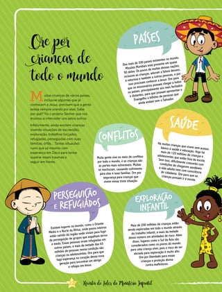 Ore por
crianças de
todo o mundo
Muitas crianças de vários países,
inclusive algumas que já
conhecem a Jesus, precisam que a gente
esteja sempre orando por elas. Sabe
por quê? Foi o próprio Senhor que nos
ensinou a interceder uns pelos outros.
Infelizmente, ainda existem crianças
vivendo situações de escravidão,
exploração, trabalhos forçados,
refugiadas, perseguidas com suas
famílias, órfãs… Tantas situações
ruins que só mesmo com
esperança em Deus para tentar
superar esses traumas e
seguir em frente.
Dos mais de 200 países existentes no mundo,
Missões Mundiais está presente em quase
90 deles. Os povos de muitas dessas nações,
inclusive as crianças, adoram a falsos deuses,
à natureza e também a outras pessoas, e por
isso precisam conhecer a Jesus. Ore para
que os missionários possam chegar a todos
os países, principalmente aos mais fechados
e distantes, para que possam apresentar o
Evangelho a bilhões de pessoas que
ainda andam sem o Salvador.
Existem lugares no mundo, como o Oriente
Médio e o Norte da África, onde povos inteiros
estão saindo da região onde viviam para fugir
da perseguição de grupos que espalham terror
e medo. Essas pessoas viram refugiadas em
outros países, e mais da metade das 65
milhões de pessoas nessa condição são
crianças ou adolescentes. Ore para que
haja esperança no coração dessa nova
geração para encontrar um abrigo
e refúgio em Jesus.
Há muitas crianças que vivem sem acessobásico à saúde e educação. Hoje hámais de 120 milhões de crianças eadolescentes que estão fora da escola.Sem isso, dificilmente crescerão comcondições de chegarem saudáveisà vida adulta nem com consciênciade cidadania. Ore para que ascrianças possam ir à escola.
Mais de 200 milhões de crianças estão
sendo exploradas em todo o mundo através
do trabalho infantil, e mais da metade
desse número em atividades de risco. Além
disso, lugares como o Sul da Ásia são
considerados como os piores do mundo
para uma criança viver, pois o risco de ser
aliciada para exploração é muito alto.
Ore por liberdade para essas
crianças e proteção divina
contra malfeitores.
Muita gente vive no meio de conflitos
por todo o mundo, e as crianças são
as partes mais vulneráveis. Muitas
se machucam, causando sofrimento
para elas e suas famílias. Ore por
segurança para crianças que
vivem nessa triste situação.
22 Revista do Líder do Ministério Infantil
 