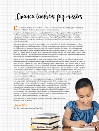 Eu sou Débora, tenho 11 anos de idade e sou filha dos missionários Antônio e Sirley Silva. Junto com
meu irmão Davi, de 8 anos, formamos uma família missionária.
Eu nasci em um campo missionário. Meus pais trabalhavam com duas igrejas: uma em Guajará-Mirim,
em Rondônia, e outra em Guayaramerín, na Bolívia. Ainda bebê, eu os acompanhava nas atividades
missionárias. Minha primeira experiência foi no grupo “Turma da Alegria”. Minha mãe me vestia de
palhacinha e juntas com o grupo realizávamos atividades evangelísticas nas igrejas, bairros, festas de
aniversário e escolas.
Quando completei um ano, nós fomos enviados como missionários de Missões Mundiais para a cidade
da Beira, região central de Moçambique, na África. Uma das experiências que eu mais gostei foi estudar
no PEPE (programa socioeducativo promovido por Missões Mundiais). Lá conheci as primeiras letras e
números, participei de muitas brincadeiras africanas e, principalmente, aprendi a amar o trabalho com as
crianças. Quando percebi, já amava tanto o povo de Moçambique que este país passou a ser o melhor lugar
do mundo para mim. Como eu não podia conviver com meus avós, tios e primos, em Moçambique Deus me
deu muitos avós, tios e amigos que eram como verdadeiros primos.
Depois de cinco anos trabalhando na Beira, Deus nos enviou para o norte de Moçambique, na cidade de
Nampula. O norte de Moçambique é um lugar onde existem muitas pessoas pobres. Nas vilas, as casas são
feitas de barro e cobertas de capim. Não existe energia elétrica. Eles comem o que plantam, além de alguns
animais como coelho, pombo e rato. Eu já comi rato e achei bem diferente. Em dias especiais, eles servem
carne de galinha ou cabrito para as visitas. Porém o mais importante é que eles são muito alegres e gostam
de louvar a Deus com danças. Eu amo dançar para Deus! Um dia, logo após passar o filme Jesus, meu pai
fez um apelo para aqueles que queriam aceitar Jesus como Salvador e Senhor de suas vidas. Eu tomei a
melhor decisão da minha vida. Aceitei Jesus aos seis anos de idade e, dois anos depois, fui batizada na
mesma vila onde aceitei a Cristo.
Em abril de 2015, nós fomos enviados para Joanesburgo, na África do Sul. Fomos ajudar
uma congregação muito pequena, feita de chapa de zinco. Havia poucas pessoas e
também poucas crianças, pois não havia trabalho para elas. Em Joanesburgo, a língua
oficial é o inglês, e meus pais não podiam ajudar porque não falavam inglês. Mas
graças a Deus, enquanto morei em Moçambique, estudei em escolas de língua
inglesa. Observei que as crianças não prestavam atenção na EBD dos adultos. Pedi
ao meu pai para solicitar ao pastor permissão para eu dar aulas na EBD às crianças.
O pastor concordou. Compramos uma pequena tenda e comecei a trabalhar com
as crianças. Logo o número de alunos foi crescendo.
Quando eu crescer, quero continuar a ser uma missionária para falar do amor
de Deus a todas as pessoas.
Débora Silva
filha dos missionários Antonio e Sirley Silva
Criança também faz missões
24 Revista do Líder do Ministério Infantil
 