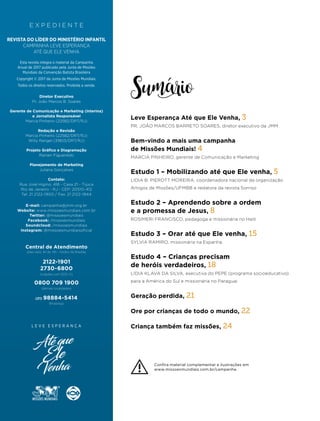E X P E D I E N T E
Diretor Executivo
Pr. João Marcos B. Soares
Gerente de Comunicação e Marketing (interina)
e Jornalista Responsável
Marcia Pinheiro (22582/DRT/RJ)
Redação e Revisão
Marcia Pinheiro (22582/DRT/RJ)
Willy Rangel (31803/DRT/RJ)
Projeto Gráfico e Diagramação
Ranieri Figueiredo
Planejamento de Marketing
Juliana Gonçalves
Contato:
Rua José Higino, 416 - Casa 21 - Tijuca
Rio de Janeiro - RJ - CEP: 20510-412
Tel: 21 2122-1900 / Fax: 21 2122-1944
E-mail: campanha@jmm.org.br
Website: www.missoesmundiais.com.br
Twitter: @missoesmundiais
Facebook: /missoesmundiais
Soundcloud: /missoesmundiais
Instagram: @missoesmundiaisoficial
REVISTA DO LÍDER DO MINISTÉRIO INFANTIL
CAMPANHA LEVE ESPERANÇA
ATÉ QUE ELE VENHA
Esta revista integra o material da Campanha
Anual de 2017 publicado pela Junta de Missões
Mundiais da Convenção Batista Brasileira
Copyright © 2017 da Junta de Missões Mundiais.
Todos os direitos reservados. Proibida a venda.
Central de Atendimento
2122-1901
2730-6800
0800 709 1900
(cidades com DDD 21)
(demais localidades)
(dias úteis, 8h às 19h - horário de Brasília)
(21) 98884-5414
WhatsApp
Sumário
Leve Esperança Até que Ele Venha, 3
PR. JOÃO MARCOS BARRETO SOARES, diretor executivo da JMM
Bem-vindo a mais uma campanha
de Missões Mundiais! 4
MARCIA PINHEIRO, gerente de Comunicação e Marketing
Estudo 1 – Mobilizando até que Ele venha, 5
LIDIA B. PIEROTT MOREIRA, coordenadora nacional da organização
Amigos de Missões/UFMBB e redatora da revista Sorriso
Estudo 2 – Aprendendo sobre a ordem
e a promessa de Jesus, 8
ROSIMERI FRANCISCO, pedagoga e missionária no Haiti
Estudo 3 – Orar até que Ele venha, 15
SYLVIA RAMIRO, missionária na Espanha
Estudo 4 – Crianças precisam
de heróis verdadeiros, 18
LIDIA KLAVA DA SILVA, executiva do PEPE (programa socioeducativo)
para a América do Sul e missionária no Paraguai
Geração perdida, 21
Ore por crianças de todo o mundo, 22
Criança também faz missões, 24
Confira material complementar e ilustrações em
www.missoesmundiais.com.br/campanha.
 