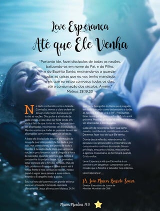 N
o texto conhecido como a Grande
Comissão, vemos a clara ordem de
Jesus Cristo: fazer discípulos em
todas as nações. Discipular é atividade de
todo cristão, e isso deve ser feito tendo em
vista o fato de que todas as nações precisam
ser alcançadas. No processo de discipulado, o
Mestre ensina que todas as pessoas devem ser
alcançadas com a mensagem da salvação.
A base do discipulado está na afirmação de
Jesus de que todo poder Lhe foi dado e, por
isso, nos comissionou aos povos de todo o
mundo. É na autoridade Dele que vamos às
nações e proclamamos que é chegada a hora
da salvação. Quando fazemos isso, temos a
companhia do próprio Jesus, que prometeu
estar conosco até o fim dos tempos. Mas de
fato, podemos dizer que é Jesus quem vai à
nossa frente e nos conduz às nações. Nosso
papel é seguir seus passos e suas ordens,
levando o Evangelho todo a todos.
Está na hora de fazermos um grande esforço
para ver a Grande Comissão realizada
plenamente. Jesus afirmou em Mateus 24.14
que “este Evangelho do Reino será pregado
em todo o mundo como testemunho a todas
as nações, e então virá o fim”. Precisamos
fazer nossa parte, pois a volta de Cristo está
próxima. Pessoas de todas as nações precisam
ser alcançadas e discipuladas.
Cada um de nós precisa fazer sua parte,
orando, contribuindo, mobilizando e indo.
Devemos fazer isso até que Ele venha.
Diante desta reflexão, relembramos às
pessoas e às igrejas sobre a importância do
cumprimento contínuo da missão. Nosso
privilégio, enquanto cristãos, missionários
e agência missionária, só terminará quando
Cristo voltar.
Levar Esperança até que Ele venha é um
convite e um despertar: cumpramos com a
missão que o Mestre e Salvador nos ordenou.
Leve Esperança! __
Pr. João Marcos Barreto Soares
Diretor Executivo da Junta de
Missões Mundiais da CBB
“Portanto ide, fazei discípulos de todas as nações,
batizando-os em nome do Pai, e do Filho,
e do Espírito Santo; ensinando-os a guardar
todas as coisas que eu vos tenho mandado;
e eis que eu estou convosco todos os dias,
até a consumação dos séculos. Amém.”
Mateus 28.19,20
Leve Esp erança
Até que Ele Venha
3Missões Mundiais 2017
 