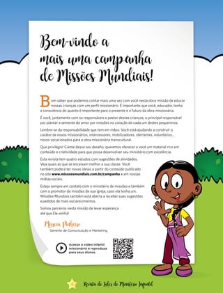 Bem-vindo a
mais uma camp anha
de Missões Mundiais!
Bom saber que podemos contar mais uma vez com você nesta doce missão de educar
nossas crianças com um perfil missionário. É importante que você, educador, tenha
a consciência do quanto é importante para o presente e o futuro da obra missionária.
É você, juntamente com os responsáveis e pastor destas crianças, o principal responsável
por plantar a semente do amor por missões no coração de cada um destes pequeninos.
Lembre-se da responsabilidade que tem em mãos. Você está ajudando a construir o
caráter de novos missionários, intercessores, mobilizadores, ofertantes, voluntários...
novos vocacionados para a obra missionária transcultural.
Que privilégio! Ciente desse seu desafio, queremos oferecer a você um material rico em
conteúdo e criatividade para que possa desenvolver seu ministério com excelência.
Esta revista tem quatro estudos com sugestões de atividades.
Veja quais as que se encaixam melhor a sua classe. Você
também poderá ter novas ideias a partir do conteúdo publicado
no site www.missoesmundiais.com.br/campanha e em nossas
mídias sociais.
Esteja sempre em contato com o ministério de missões e também
com o promotor de missões de sua igreja, caso ela tenha um.
Missões Mundiais também está aberta a receber suas sugestões
e pedidos de mais esclarecimentos.
Somos parceiros nesta missão de levar esperança
até que Ele venha!
Marcia Pinheiro
Gerente de Comunicação e Marketing
Acesse o vídeo infantil
missionário e reproduza
para seus alunos.
4 Revista do Líder do Ministério Infantil
 