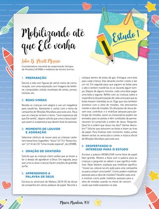 Mobilizando até
que Ele venha
1.	 PREPARAÇÃO
Decore a sala com figuras de vários meios de comu-
nicação, com uma exposição com imagens de telefo-
ne, computador, celular, envelopes de cartas, jornais,
revistas, etc.
2.	 BOAS-VINDAS
Receba as crianças com alegria e use um megafone
para saudá-las. Apresente o cartaz com o tema da
campanha de Missões Mundiais para este ano. Peça
que as crianças recitem o tema: “Leve esperança até
que Ele venha”, depois solicite que uma criança expli-
que quem é a esperança que devem levar às pessoas.
3.	 MOMENTO DE LOUVOR
E ADORAÇÃO
Selecione cânticos de louvor para as crianças canta-
remnessahora.Sugestões:“Jesus”(nº1)e“Nossolou-
vor” (nº 4) do CD “Uma missão especial”, da UFMBB.
4.	 ORAÇÃO DE GRATIDÃO
Solicite que as crianças citem razões que as levam a
ter o desejo de agradecer a Deus. Em seguida, peça
que uma ou duas crianças façam orações de gratidão
ao Pai.
5.	 APRENDENDO A
PALAVRA DE DEUS
Escreva os versículos de Mateus 28.19-20 da divisa
da campanha em vários pedaços de papel. Recorte e
Lidia B. Pierott Moreira
Coordenadora nacional da organização Amigos
de Missões/UFMBB e redatora da revista Sorriso
coloque dentro de bolas de gás. Entregue uma bola
para cada criança. Elas deverão encher a bola e dar
um nó. Em seguida peça que joguem as bolas para
o alto e tentem mantê-las no ar durante algum tem-
po. Depois de alguns minutos, cada uma deve pegar
uma bola e segurar. Reflita com as crianças sobre a
importância da participação de cada uma para que as
bolas fossem mantidas no ar. Diga que isso também
acontece com a obra de missões, nós precisamos
manter a obra de missões. Os discípulos de Jesus de-
vem orar, contribuir, ir e mobilizar pessoas para par-
ticipar de missões, assim os missionários podem ser
enviados para os países e têm condições de perma-
necerem lá cumprindo a ordem de Jesus. Pergunte:
Qual foi a ordem que Jesus nos deu? Vamos desco-
brir? Solicite que estourem as bolas e leiam as tiras
de papel. Para finalizar este momento, todas juntas
devem recitar os versículos e cantar a música oficial
de Missões Mundiais para este ano.
6.	 DESPERTANDO O
INTERESSE PARA O ESTUDO
Escreva a palavra MOBILIZAR numa faixa de papel
bem grande. Mostre a faixa com a palavra para as
crianças e pergunte se sabem o que significa mobi-
lizar. Após falarem, explique que mobilizar significa:
“mover-se, colocar-se em ação para uma campanha
ou para cumprir uma tarefa”. Como podem mobilizar
pessoas para a obra de missões? Desafie cada uma
a mostrar como pode mobilizar pessoas para a
obra de missões usando os meios de comuni-
cação que estão expostos na sala.
5Missões Mundiais 2017
 