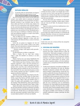 ESTUDO BÍBLICO
O estudo pode ser apresentado com figuras
bíblicas disponíveis para baixar no site:
www.missoesmundiais.com.br/campanha.
Ao vir ao mundo, Jesus colocou-se em ação para
cumprir uma tarefa: salvar as pessoas do pecado
para que elas pudessem viver pra sempre com Deus.
Quando começou o seu ministério aqui na Terra,
Jesus sabia que ficaria um tempo aqui, depois iria
morrer na cruz e ressuscitar e que, quando voltasse
ao céu, precisaria de pessoas que continuassem fa-
lando do amor de Deus e da salvação que cada um
podia ter por meio da fé em Cristo. Pensando assim,
Jesus teve que se mobilizar e mobilizar outras pes-
soas que pudessem ajudá-lo a cumprir essa tarefa.
Vamos ver como Jesus fez.
Aqui na Bíblia diz que (mostrar a Bíblia) mui-
tas pessoas estavam seguindo a Jesus, pois por
onde passava, Ele falava de Deus, curava e ensinava
as pessoas.
Certo dia, ao passar às margens do mar da
Galileia, Jesus viu dois irmãos: Simão e seu irmão
André. Eles eram pescadores, estavam lançando as
redes ao mar. Ao vê-los Jesus disse:
– Venham comigo, vocês agora serão pescado-
res de homens.
Os dois deixaram as redes e o seguiram.
Mais a frente, Ele viu mais dois irmãos:
Tiago e João. Ele também os chamou e os dois
o seguiram.
Depois chamou Levi, que estava trabalhando. Ele
cobrava impostos das pessoas. Levi também o seguiu.
Além desses que Jesus chamou, muitos outros
estavam seguindo a Jesus, mas Ele precisava es-
colher dentre os que o seguiam aqueles que iriam
sempre estar com Ele e que continuariam falando
Dele depois que Ele voltasse ao céu. Era uma esco-
lha muito difícil. Por isso, certo dia ele passou a noite
toda orando, pedindo que Deus o ajudasse a fazer
aquela escolha tão importante.
Quando o dia amanheceu, Jesus chamou seus dis-
cípulos e, dentre eles, escolheu doze. Os doze eram:
Simão, a quem Ele chamou de Pedro, André, que era
irmão de Simão, Tiago e João, que também eram ir-
mãos. Os quatro eram pescadores. Levi, o cobrador
de impostos. Filipe, Bartolomeu, Tomé, outro discípulo
chamado Tiago, outro chamado Simão, Tadeu e Judas.
Depois da escolha, Jesus ensinou os seus discípu-
los. Ele tirava dúvidas, orientava a realizarem as tarefas
etambémchamavaaatençãodelesquandonãoagiam
corretamente. Aonde Jesus ia, os discípulos estavam,
pois eles precisavam aprender muitas lições com Je-
sus para depois poderem continuar seu trabalho.
Depois desse tempo com os discípulos, chegou
o tempo de Jesus cumprir sua missão aqui na ter-
ra: morrer na cruz. Com o seu sacrifício, as pessoas
poderiam ter a certeza de que Deus as amava e que
estava pronto a perdoar a todos que se arrependes-
sem dos seus pecados.
Ele nos ama tanto que mobilizou os discípulos
para continuarem contando a todos sobre a salva-
ção por meio da fé Nele. Os discípulos fizeram a
parte deles.
Agora é a nossa vez de nos mobilizarmos e mo-
bilizar outras pessoas.
Você quer ser um mobilizador de missões?
Encerre esse momento com uma oração em fa-
vor de todos que estão envolvidos na campanha de
Missões Mundiais, inclusive as crianças que fazem
parte deste grupo que você está liderando.
7.	 LOUVOR
Cante mais uma vez a música oficial da campanha
de Missões Mundiais.
8.	 OFICINA DE MISSÕES
•	 Providencie duas folhas de papel 40 kg, cola,
tesoura, fita crepe, canetas hidrocor e fotos de
missionários. Você pode conseguir as fotos em
cartazes antigos de missões com fotos dos mis-
sionários, na internet ou em revistas de missões.
Coloque o material à disposição das crianças
para que elas confeccionem um painel, como
se fosse um grande outdoor, a fim de mobilizar
a igreja para a campanha de Missões Mundiais
deste ano.
•	 Confeccionar pequenos marcadores de Bíblia com
o nome dos missionários da Junta de Missões
Mundiais e pequenos cartazes. Para tanto, provi-
dencie cartolina, caneta hidrocor, nomes dos mis-
sionários, palitos de churrasco, fita adesiva, etc. Al-
gumas crianças podem confeccionar os marcado-
res de Bíblia e outras, pequenos cartazes em forma
de balões de fala, com as seguintes frases: Eu cur-
to missões (símbolo de curtir), Eu oro por missões
(símbolode#),Leveesperança,faledeJesus(ima-
gem da cruz), Conecte-se com os missionários
(símbolo@),etc.Essesbalõesdecartolinapoderão
ser afixados nos palitos. No final do culto, a saída
do templo, duas crianças poderão segurar o painel,
outras distribuirão os marcadores e outras pode-
rão segurar os balões, assim fazendo, as crianças
estarão mobilizando a igreja a participar da obra
de missões.
6 Revista do Líder do Ministério Infantil
 