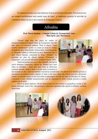 În cadrul proiectului mai sunt implicate 36 de şcoli din ţară şi din judeţ. Prin acest proiect
am urmărit sensibilizarea unui număr mare de tineri şi implicarea acestora în activităţi de
voluntariat alături de elevii din Centrele de Pedagogie Curativă.

Afrodita
Prof. Flavia Damian – Colegiul Tehnic de Transporturi Auto,
Baia Sprie, jud. Maramureș
Viitorul sună bine din punct de vedere al
antreprenoriatului la Colegiul Tehnic de Transporturi Auto din
Baia Sprie. La Concursul județean "Start în afaceri. Topul
tinerilor antreprenori" școala s-a clasat pe locul II. Echipa
formată din elevii Alina Dacher, Marisia Rist, Vasile Șomotiuc
și Alexandru Fabian și îndrumată de prof. Smaranda Leșe și
prof. Flavia Damian, constituită în firma "Afrodita", au
prezentat un plan de afaceri intitulat "Cosmetică și
terapeutică", care prevede fabricarea cremelor naturale 100%.
Pentru prezentare am avut o idee originală. Am luat în
calcul sănătatea, frumusețea, iubirea etc. Imediat ne-a venit
ideea să înființăm o firmă care pune baza pe fabricarea
cremelor naturale. Juriul a văzut o creație nouă, a noastră și a
fost încântat de idee, copiii prezentând o scenetă pe această temă. Am plecat de la miturile grecești și
am punctat un moment artistic original, în timp ce alte zece echipe din concurs au avut o prezentare
clasică. Cu această ocazie au fost dezvoltate competențele elevilor care apoi au fost puse în valoare.
Concursul a testat calitățile antreprenoriale, cele de exprimare în limba română, precum și calități
artistice sau de spirit.
Elevii au primit diplome, CD-uri documentare (cu texte istorice și geografice), reviste și alte
premii intersante. Anul viitor vom participa la întrecerea regională unde sperăm să obținem rezultate
foarte bune.

10 InfoLINE/AN II/Nr. 4-august 2013

 
