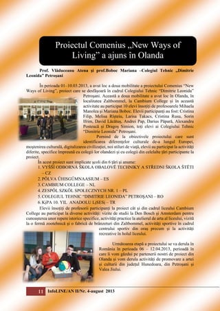 Proiectul Comenius „New Ways of
Living” a ajuns în Olanda
Prof. Vlăduceanu Atena şi prof.Boboc Mariana –Colegiul Tehnic ,,Dimitrie
Leonida” Petroşani
În perioada 01–10.03.2013, a avut loc a doua mobilitate a proiectului Comenius “New
Ways of Living”, proiect care se desfășoară în cadrul Colegiului Tehnic “Dimitrie Leonida”
Petroşani. Această a doua mobilitate a avut loc în Olanda, în
localitatea Zaltbommel, la Cambium College și în această
activitate au participat 10 elevi însoțiți de profesoarele Mihaela
Manolea şi Mariana Boboc. Elevii participanți au fost: Cristina
Filip, Melisa Rîșteiu, Larisa Takacs, Cristina Rusu, Sorin
Ifrim, David Lăcătuș, Andrei Pap, Darius Păpară, Alexandru
Posteucă și Dragoș Simion, toți elevi ai Colegiului Tehnic
“Dimitrie Leonida” Petroşani.
Pornind de la obiectivele proiectului care sunt
identificarea diferenţelor culturale de-a lungul Europei,
moştenirea culturală, digitalizarea civilizaţiei, noi stiluri de viaţă, elevii au participat la activități
diferite, specifice împreună cu colegii lor olandezi și cu colegii din celelalte țări participante la
proiect.
În acest proiect sunt implicate şcoli din 6 ţări şi anume:
1. VYŠŠÍ ODBORNÁ ŠKOLA OBALOVĔ TECHNIKY A STŘEDNI ŠKOLA ŠTĔTI
– CZ
2. PŎLVA ŰHISGŰMNAASIUM – ES
3. CAMBIUM COLLEGE – NL
4. ZESPŐL SZKŐL SPOŁECZNYCH NR. 1 – PL
5. COLEGIUL TEHNIC “DIMITRIE LEONIDA” PETROŞANI – RO
6. KịPA 10. YIL ANADOLU LịSESị – TR
Elevii însoțiți de profesorii participanți la proiect cât și din cadrul liceului Cambium
College au participat la diverse activități: vizite de studii la Den Bosch și Amsterdam pentru
cunoașterea unor repere istorice specifice, activități practice la atelierul de arta al liceului, vizită
la o fermă zootehnică și o fabrică de brânzeturi din Zaltbommel, activități sportive în cadrul
centrului sportiv din oraș precum și la activități
recreative în holul liceului.
Următoarea etapă a proiectului se va derula în
România în perioada 06 – 12.04.2013, perioadă în
care îi vom găzdui pe partenerii nostri de proiect din
Olanda și vom derula activități de promovare a artei
și culturii din județul Hunedoara, din Petroșani și
Valea Jiului.

11 InfoLINE/AN II/Nr. 4-august 2013

 