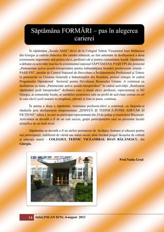 Săptămâna FORMĂRI – pas în alegerea
carierei
În săptămâna „Scoala Altfel” elevii de la Colegiul Tehnic Viceamiral Ioan Bălănescu
din Giurgiu și cadrele didactice din catedra tehniceă, au fast antrenate în desfășurarea a doua
evenimente importante atât pentru elevi, profesori cât și pentru comunitatea locală. Săptămâna
a debutat cu activități înscrise în evenimentul național SĂPTĂMÂNA PAȘII FPI din proiectul
„Parteneriate active școală-întreprindere pentru îmbunătățirea formării profesionale inițiale –
PAȘII FPI”, derulat de Centrul Național de Dezvoltare a Învățămîntului Profesional și Tehnic
în parteneriat cu Uniunea Generală a Industriașilor din România, proiect srategic în cadrul
Programului Operațional Sectorial pentru Dzvoltarea Resurselor Umane. A continuat cu
dezbaterea cu tema „Parteneriate active școală-întreprindere” în cadrul activității „Realizarea
săptămânii școli întreprinderi” dezbatere care a reunit elevi, profesori, reprezentanți ai ISJ
Giurgiu, ai comunități locale, ai unităților economice care au profil de activitate comun cu cel
în care elevii școli noastre se pregătesc, părinții și lista ar putea continua.
În partea a doua a săptămâni, reuniunea profesori-elevi a continuat, ea lărgindu-și
rândurile prin desfașurarea simpozionului „ȘTIINȚĂ ȘI TEHNICĂ-ÎNTRE ADEVĂR ȘI
FICȚIUNE” ediția I, la care au participat reprezentanți din 24 de județe și municipiul București.
Activitatea sa dovedit a fi de un real succes, grație participanților care au prezentat lucrări
științifice de un înalt nivel.
Săptămâna sa dovedit a fi un atelier permanent de învățare, formare și educare pentru
toți participanții, indiferent de vârstă sau statut social, doar trecând pragul lăcașului de cultură
și educație numit – COLEGIUL TEHNIC VICEAMIRAL IOAN BĂLĂNESCU, din
Giurgiu.

Prof.Nadia Grad

14 InfoLINE/AN II/Nr. 4-august 2013

 