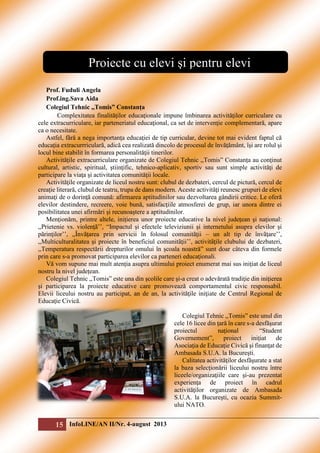 Proiecte cu elevi şi pentru elevi
Prof. Fuduli Angela
Prof.ing.Sava Aida
Colegiul Tehnic ,,Tomis” Constanța
Complexitatea finalităţilor educaţionale impune îmbinarea activităţilor curriculare cu
cele extracurriculare, iar parteneriatul educaţional, ca set de intervenţie complementară, apare
ca o necesitate.
Astfel, fără a nega importanţa educaţiei de tip curricular, devine tot mai evident faptul că
educaţia extracurrriculară, adică cea realizată dincolo de procesul de învăţământ, îşi are rolul şi
locul bine stabilit în formarea personalităţii tinerilor.
Activităţile extracurriculare organizate de Colegiul Tehnic ,,Tomis” Constanța au conţinut
cultural, artistic, spiritual, ştiinţific, tehnico-aplicativ, sportiv sau sunt simple activităţi de
participare la viaţa şi activitatea comunităţii locale.
Activităţile organizate de liceul nostru sunt: clubul de dezbateri, cercul de pictură, cercul de
creație literară, clubul de teatru, trupa de dans modern. Aceste activităţi reunesc grupuri de elevi
animaţi de o dorinţă comună: afirmarea aptitudinilor sau dezvoltarea gândirii critice. Le oferă
elevilor destindere, recreere, voie bună, satisfacţiile atmosferei de grup, iar unora dintre ei
posibilitatea unei afirmări şi recunoaştere a aptitudinilor.
Menţionăm, printre altele, inițierea unor proiecte educative la nivel județean şi naţional:
,,Prietenie vs. violenţã’’, “Impactul şi efectele televiziunii şi internetului asupra elevilor şi
pãrinţilor’’, ,,Învãţarea prin servicii în folosul comunitãţii – un alt tip de învãţare’’,
,,Multiculturalitatea şi proiecte în beneficiul comunitãţii’’, activitãţile clubului de dezbateri,
,,Temperatura respectării drepturilor omului în școala noastră” sunt doar câteva din formele
prin care s-a promovat participarea elevilor ca parteneri educaţionali.
Vă vom supune mai mult atenția asupra ultimului proiect enumerat mai sus inițiat de liceul
nostru la nivel județean.
Colegiul Tehnic ,,Tomis” este una din şcolile care şi-a creat o adevărată tradiţie din iniţierea
şi participarea la proiecte educative care promovează comportamentul civic responsabil.
Elevii liceului nostru au participat, an de an, la activităţile iniţiate de Centrul Regional de
Educaţie Civică.
Colegiul Tehnic ,,Tomis” este unul din
cele 16 licee din ţară în care s-a desfăşurat
proiectul
naţional
“Student
Governement”,
proiect
iniţiat
de
Asociaţia de Educaţie Civică şi finanţat de
Ambasada S.U.A. la Bucureşti.
Calitatea activităţilor desfăşurate a stat
la baza selecţionării liceului nostru între
liceele/organizaţiile care şi-au prezentat
experienţa de proiect în cadrul
activităţilor organizate de Ambasada
S.U.A. la Bucureşti, cu ocazia Summitului NATO.

15 InfoLINE/AN II/Nr. 4-august 2013

 