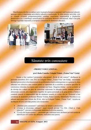 Manifestarea elevilor ca subiect activ în propria formare şi partener real în procesul educativ
sporeşte rolul şi importanţa activităţilor educative nonformale. În sfera acestor activităţi, cele
ce vizează civismul comportamentului cotidian, exercitarea responsabilă a drepturilor
democratice au o contribuţie semnificativă în realizarea idealului educaţional, ideal vizat prin
întreaga legislaţie naţională şi european comunitară în domeniul educaţiei.

Sănatate prin cunoaştere
- PROIECT EDUCAŢIONALprof. Radu Camelia- Colegiul Tehnic „Traian Vuia” Galaţi
Acesta a fost mottou-l proiectului educaţional „Învăţ să mă cunosc!” desfăşurat in
perioada octombrie 2011- mai 2012 la Colegiul Tehnic „Traian Vuia” din Galaţi, necesitatea
derularii proiectului a fost determinată de problematica lumii contemporane ce a generat în sfera
educaţiei noi obiective care conferă putere şi capacitate de a contribui cu resurse specifice la
construirea viitorului, la crearea unei societaţi mai bune. Alegerea titlului a avut ca motiv şi
de dorinţa de a aduce un plus de cunostinţe referitoare la educaţia pentru sănătate printr-o
alimentaţie corectă, prin respectarea regulilor de igiena personală şi de grup pentru a forma o
conduită corectă si responsabilă faţă de sănătatea noastră şi a celor din jur. Proiectul a fost
coordonat de doamnele profesoare Blumer Violeta, Radu Camelia, Săndulache Nicoleta si s-a
adresat unui grup ţintă format din 20 de elevi ai Colegiul Tehnic „Traian Vuia”. Aceştia au
desfăşurat diverse activităţi printre care menţionăm:




„Sănătate prin cunoastere”- activitatea de lansare a proiectului;
„Unitate in diversitate culinara”- masă rotundă privind “Ce, Cât , Când şi Cum
mâncăm?”, precum şi alimentaţia sănătoasa la diverse popoare;
“E-urile din hrana noastra”- - prezentări ppt, realizarea unui dezbateri privind modul de
identificare al E-urilor din alimente; realizarea unui panou;

16 InfoLINE/AN II/Nr. 4-august 2013

 