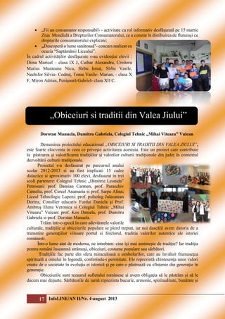 

„Fii un consumator responsabil- - activitate cu rol informativ desfăşurată pe 15 martie
Ziua Mondială a Drepturilor Consumatorului, ce a constat în distibuirea de fluturaşi cu
drepturile consumatorului explicate;
 ,,Descoperă o lume sanătoasă''- concurs realizat cu
ocazia “Saptămânii Liceului”.
În cadrul activităţilor desfăşurate s-au evidenţiat elevii :
Dima Maricel – clasa IX J, Cuibar Alexandru, Croitoru
Marius Munteanu Nicu, Sîrbu Ionuţ, Sîrbu Vasile,
Nechifor Silviu- Codruţ, Toma Vasile- Marian, - clasa X
F, Miron Adrian, Penişoară Gabriel- clasa XII C.

„Obiceiuri si traditii din Valea Jiului”
Dorotan Manuela, Dumitru Gabriela, Colegiul Tehnic „Mihai Viteazu” Vulcan
Denumirea proiectului educational „OBICEIURI SI TRADITII DIN VALEA JIULUI”,
este foarte elocventa in ceea ce priveşte activitatea acestuia. Este un proiect care contribuie
la păstrarea şi valorificarea tradiţiilor şi valorilor culturii tradiţionale din judeţ în contextul
dezvoltării culturii tradiţionale.
Proiectul s-a desfasurat pe parcursul anului
scolar 2012-2013 si au fost implicati 15 cadre
didactice si aproximativ 100 elevi, desfasurat in trei
scoli partenere: Colegiul Tehnic „Dimitrie Leonida”
Petrosani: prof. Damian Carmen, prof. Paraschiv
Camelia, prof. Cercel Anamaria si prof. Sarpe Alina;
Liceul Tehnologic Lupeni: prof. psiholog Julecatean
Dorina, Consilier educativ Furdui Daniela şi Prof.
Ambruş Elena Veronica si Colegiul Tehnic „Mihai
Viteazu” Vulcan: prof. Kos Daniela, prof. Dumitru
Gabriela si prof. Dorotan Manuela.
Trăim într-o epocă în care adevăratele valorile
culturale, tradiţiile şi obiceiurile populare se pierd treptat, iar noi dascălii avem datoria de a
transmite generaţiilor viitoare portul si folclorul, traditia valorilor autentice ale istoriei
românesti.
Într-o lume atat de moderna, ne intrebam: cine îşi mai aminteşte de tradiţie? Iar tradiţia
pentru români înseamnă strămoşi, obiceiuri, costume populare sau sărbători.
Tradiţiile fac parte din sfera miraculoasă a simbolurilor, care au învăluit frumuseţea
spirituală a omului în legendă, conferindu-i perenitate. Ele reprezintă chintesenţa unor valori
create de o societate în evoluţia ei istorică şi pe care o păstrează cu sfinţenie din generaţie în
generaţie.
Obiceiurile sunt tezaurul sufletului românesc şi avem obligaţia să le păstrăm şi să le
ducem mai departe. Sărbătorile de iarnă reprezinta bucurie, armonie, spiritualitate, bunătate şi

17 InfoLINE/AN II/Nr. 4-august 2013

 