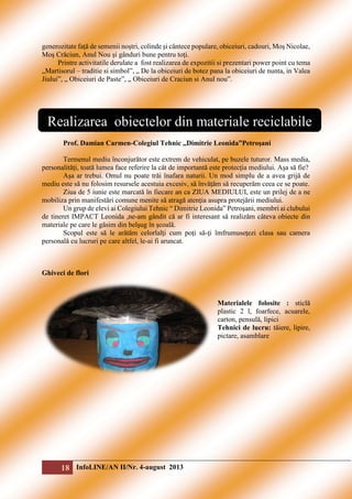 generozitate faţă de semenii noştri, colinde şi cântece populare, obiceiuri, cadouri, Moş Nicolae,
Moş Crăciun, Anul Nou şi gânduri bune pentru toţi.
Printre activitatile derulate a fost realizarea de expozitii si prezentari power point cu tema
„Martisorul – traditie si simbol”, „ De la obiceiuri de botez pana la obiceiuri de nunta, in Valea
Jiului”, „ Obiceiuri de Paste”, „ Obiceiuri de Craciun si Anul nou”.

Realizarea obiectelor din materiale reciclabile
Prof. Damian Carmen-Colegiul Tehnic ,,Dimitrie Leonida”Petroşani
Termenul mediu înconjurător este extrem de vehiculat, pe buzele tuturor. Mass media,
personalităţi, toată lumea face referire la cât de importantă este protecţia mediului. Aşa să fie?
Aşa ar trebui. Omul nu poate trăi înafara naturii. Un mod simplu de a avea grijă de
mediu este să nu folosim resursele acestuia excesiv, să învăţăm să recuperăm ceea ce se poate.
Ziua de 5 iunie este marcată în fiecare an ca ZIUA MEDIULUI, este un prilej de a ne
mobiliza prin manifestări comune menite să atragă atenţia asupra protejării mediului.
Un grup de elevi ai Colegiului Tehnic “ Dimitrie Leonida” Petroşani, membri ai clubului
de tineret IMPACT Leonida ,ne-am gândit că ar fi interesant să realizăm câteva obiecte din
materiale pe care le găsim din belşug în şcoală.
Scopul este să le arătăm celorlalţi cum poţi să-ţi îmfrumuseţezi clasa sau camera
personală cu lucruri pe care altfel, le-ai fi aruncat.

Ghiveci de flori

Materialele folosite : sticlă
plastic 2 l, foarfece, acuarele,
carton, pensulă, lipici
Tehnici de lucru: tăiere, lipire,
pictare, asamblare

18 InfoLINE/AN II/Nr. 4-august 2013

 