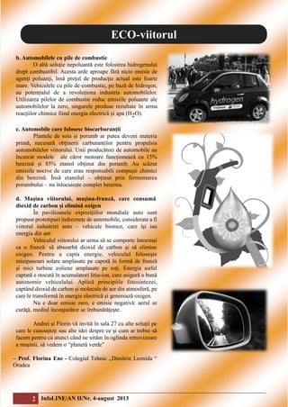 ECO-viitorul
b. Automobilele cu pile de combustie
O altă soluţie nepoluantă este folosirea hidrogenului
drept combustibil. Acesta arde aproape fără nicio emisie de
agenţi poluanţi, însă preţul de producţie actual este foarte
mare. Vehiculele cu pile de combustie, pe bază de hidrogen,
au potențialul de a revoluționa industria automobilelor.
Utilizarea pilelor de combustie reduc emisiile poluante ale
automobilelor la zero, singurele produse rezultate în urma
reacțiilor chimice fiind energia electrică și apa (H2O).
c. Automobile care folosesc biocarburanţii
Plantele de soia și porumb ar putea deveni materia
primă, necesară obținerii carburanților pentru propulsia
automobilelor viitorului. Unii producători de automobile au
încercat modele ale căror motoare funcționează cu 15%
benzină și 85% etanol obţinut din porumb. Au scăzut
emisiile nocive de care erau responsabili compușii chimici
din benzină. Însă etanolul – obținut prin fermentarea
porumbului – nu înlocuiește complet benzina.
d. Maşina viitorului, maşina-frunză, care consumă
dioxid de carbon şi elimină oxigen
În pavilioanele expoziţiilor mondiale auto sunt
propuse prototipuri îndrezneţe de automobile, considerate a fi
viitorul industriei auto – vehicule bionice, care îşi iau
energia din aer.
Vehiculul viitorului ar urma să se comporte întocmai
ca o frunză: să absoarbă dioxid de carbon şi să elimine
oxigen. Pentru a capta energie, vehiculul foloseşte
minipanouri solare amplasate pe capotă în formă de frunză
şi mici turbine eoliene amplasate pe roţi. Energia astfel
captată e stocată în acumulatori litiu-ion, care asigură o bună
autonomie vehiculului. Aplică principiile fotosintezei,
captând dioxid de carbon şi molecule de aer din atmosferă, pe
care le transformă în energie electrică şi generează oxigen.
Nu e doar emisie zero, e emisie negativă: aerul se
curăţă, mediul înconjurător se îmbunătăţeşte.
Andrei şi Florin vă invită în sala 27 cu alte soluţii pe
care le cunoaşteţi sau alte idei despre ce şi cum ar trebui să
facem pentru ca atunci când ne uităm în oglinda retrovizoare
a maşinii, să vedem o “planetă verde”
– Prof. Florina Ene - Colegiul Tehnic ,,Dimitrie Leonida “
Oradea

2 InfoLINE/AN II/Nr. 4-august 2013

 
