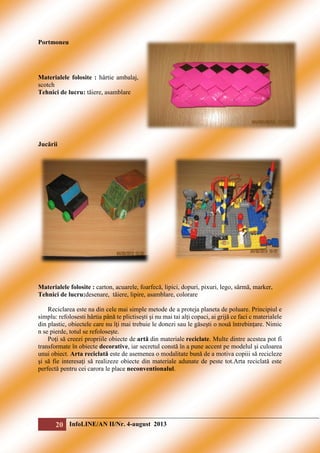 Portmoneu

Materialele folosite : hârtie ambalaj,
scotch
Tehnici de lucru: tăiere, asamblare

Jucării

Materialele folosite : carton, acuarele, foarfecă, lipici, dopuri, pixuri, lego, sârmă, marker,
Tehnici de lucru:desenare, tăiere, lipire, asamblare, colorare
Reciclarea este na din cele mai simple metode de a proteja planeta de poluare. Principiul e
simplu: refolosesti hârtia până te plictiseşti şi nu mai tai alţi copaci, ai grijă ce faci c materialele
din plastic, obiectele care nu îţi mai trebuie le donezi sau le găseşti o nouă întrebinţare. Nimic
n se pierde, totul se refoloseşte.
Poţi să creezi propriile obiecte de artă din materiale reciclate. Multe dintre acestea pot fi
transformate în obiecte decorative, iar secretul constă în a pune accent pe modelul şi culoarea
unui obiect. Arta reciclată este de asemenea o modalitate bună de a motiva copiii să recicleze
şi să fie interesaţi să realizeze obiecte din materiale adunate de peste tot.Arta reciclată este
perfectă pentru cei carora le place neconventionalul.

20 InfoLINE/AN II/Nr. 4-august 2013

 
