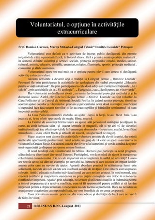 Voluntariatul, o opţiune în activităţile
extracurriculare
Prof. Damian Carmen, Mariţa Mihaela-Colegiul Tehnic” Dimitrie Leonida” Petroşani
Voluntariatul este definit ca o activitate de interes public desfăşurată din proprie
iniţiativă de către o persoană fizică, în folosul altora , fără a primi o contraprestaţie materială ,
în domenii diferite: asistenţă şi servicii sociale, protecţia drepturilor omului, medico-sanitar,
cultural, artistic, educativ, ştiinţific, umanitar, religios, filantropic, sportiv, protecţia mediului ,
comunitar şi altele asemenea.
Voluntariatul apare tot mai mult ca o opţiune pentru elevii care doresc şi desfăşoară
activităţi extracurriculare.
Această activitate a devenit deja o tradiţie la Colegiul Tehnic „ Dimitrie Leonida”
Petroşani fie prin participarea la activităţile de ecologizare din cadrul proiectului „Educaţie
pentru o viaţă sănătoasă”, fie prin participarea la cele două ediţii ale Curăţeniei Naţionale „Le t
s do it” , prin activităţile de la „ Fii ecologic” , „ Ecoşcoala „ sau „ Şcoli pentru un viitor verde”.
Dar voluntariat au desfăşurat elevii , nu numai în domeniul protecţiei mediului ci şi în
domeniul social. Astfel, elevii de la Colegiul Tehnic „Dimitrie Leonida” au fost voluntari la
Casa Pollicino şi la Centrul de Asistenţă Socială Petrila. În cadrul acestor proiecte, tinerii au
acordat ajutor copiilor şi vârstnicilor, precum şi personalului celor două instituţii ( insuficient
şi neputând face faţă tuturor nevoilor) şi le-au creat copiilor şi bătrânilor sentimentul că sunt
importaţi pentru ceilalţi.
La Casa Pollicino,membrii clubului au ajutat copiii la lecţii, le-au făcut baie, s-au
jucat cu ei, le-au oferit spectacole de magie, filme, muzică.
La Centrul de asistenţă Petrila tinerii au ajutat atât personalul instituþiei (curãþenie în
curte, au cosit iarba,au tăiat şi aşezat lemnele în magazii), cât şi pe cei 40 de vârstnici
instituţionalizaţi (au oferit servicii de înfrumuseţare doamnelor – le-au tuns, coafat, le-au făcut
manichiura – le-au oferit fructe şi articole de toaletă, un spectacol de magie).
Sigur, acestea sunt câteva din activităţile voluntare prestate de elevii liceului, dar există
multe alte oportunităţi pentru tineri. Anul acesta, un grup de 14 elevi ai şcolii s-au înscris ca
voluntari la Crucea Roşie. Cu această ocazie elevii vor afla lucruri noi şi vor da o mână de ajutor
unei organizaţii ce dispune de resurse umane limitate.
O nouă tendinţă este voluntariatul în Africa. Doritorii pot participa la acest program,
alăturându-se altor tineri din vestul Europei. Participând, vor da o mână de ajutor la menţinerea
echilibrului ecosistemului . De ce este important să ne implicăm în astfel de activităţi? Lumea
are nevoie de noi să dăm un exemplu pe care alţii să-l urmeze şi care va avea un impact decisiv
asupra celor care au nevoie de ajutor. Această abordare practică în schimbarea lumii este
solicitantă, dar este dovedit că este cea mai bună soluţie de învăţare. Dezvoltarea este un proces
colectiv. Astfel, educaţia schimba individualismul cu care noi am crescut. În mod normal, asta
creează conflicte şi majoritatea oamenilor au prea puţine cunoştinţe sau deloc în rezolvarea
conflictelor împreună. Aşadar, prin educaţie, noi creăm şi utilizăm situaţiile la îndemână pentru
a instrui cooperarea şi a rezolva conflicte, cum să fii responsabil pentru celălalt şi să lucrăm
împreună pentru a obţine rezultate. Cooperarea nu este tocmai o problemă. Daca nu ne luăm un
angajament şi acţionăm cu responsabilitate, nu vom beneficia de pe urma cooperarii.
Vom dezvolta nu numai prietenie, dar vom obtine şi abilităţile de bază care ne vor fi
de folos în viitor.

21 InfoLINE/AN II/Nr. 4-august 2013

 