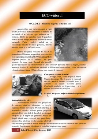 ECO-viitorul
POLUAREA – Problema majoră a industriei auto
Automobilele sunt parte integrantă a vieții
noastre. Nevoia de mobilitate a făcut ca numărul de
automobile să se îndrepte spre valoarea de 2
miliarde. Ţările cu densitate mare de populaţie
(nordul Italiei, Belgia, Olanda), precum şi marile
metropole (Paris, Londra), suferă de o
concentraţie ridicată de emisii poluante, datorită
parcului auto și a traficului intens.
Dintr-o fotografie realizată de NASA se
observă cum China este acoperită de un nor de fum
cu o suprafaţă estimată la 285.000 km pătraţi! Este
acoperită practic, de o "umbrelă" din gaze
poluante, în mare parte formată din emisiile
gazelor de evacuare ale automobilelor. În China una din 6 persoane deţine o maşină, deci la o
populaţie de circa 1,3 miliarde de locuitori, în China sunt înmatriculate 224 de milioane de
vehicule, din care peste 100 de milioane sunt maşini de pasageri.
Cum putem rezolva situația?
Colegii voştri, Florin Paşca şi Andrei
Maxim, din clasa a XI-a C au vrut să cunoască
efectele poluării datorate îndustriei auto şi
soluţiile
de succes existente pentru
Concluziile studiului vor fi prezentate la o
sesiune de comunicări ştiinţifice.
Pe piaţă au apărut deja automobile nepoluante:
a.
Automobilele electrice
Automobilele electrice sunt propulsate
de motoare electrice, alimentate cu energie
electrică stocată în baterii. O particularitate a
motoarelor electrice utilizate pentru propulsia
automobilelor, este dată de faptul că acestea pot
funcționa și în regim de generator. Astfel, în
timpul frânării sau a coborârii unor pante lungi,
automobilele electrice produc energie electrică
care este înmagazinată în baterii. Avantajul automobilelor electrice constă în lipsa emisiilor
poluante, funcționarea silențioasă și costul de întreținere mai redus.

22 InfoLINE/AN II/Nr. 4-august 2013

 