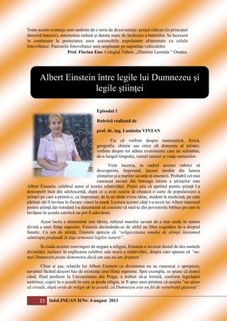 Toate aceste avantaje sunt umbrite de o serie de dezavantaje: prețul ridicat (în principal
datorită bateriei), autonomia redusă și durata mare de încărcare a bateriilor. Se lucrează
în continuare la proiectarea unor automobile nepoluante alimentate cu celule
fotovoltaice. Panourile fotovoltaice sunt amplasate pe suprafața vehiculelor.
Prof. Florina Ene- Colegiul Tehnic ,,Dimitrie Leonida “ Oradea

Albert Einstein între legile lui Dumnezeu şi
legile ştiinţei
Episodul 1
Rubrică realizată de
prof. dr. ing. Luminiţa VINŢAN
Fie că vorbim despre matematică, fizică,
geografie, chimie sau orice alt domeniu al științei,
vorbim despre tot atâtea evenimente care au schimbat,
de-a lungul timpului, cursul istoriei și viața oamenilor.
Vom încerca, în cadrul acestei rubrici să
descoperim, împreună, lucruri inedite din lumea
ştiinţelor şi a marilor savanţi ai omenirii. Probabil cel mai
cunoscut savant din întreaga istorie a ştiinţelor este
Albert Einstein, celebrul autor al teoriei relativităţii. Puţini ştiu că apetitul pentru ştiinţă l-a
descoperit încă din adolescenţă, după ce a avut ocazia să citească o carte de popularizare a
ştiinţei pe care a primit-o, cu împrumut, de la un tânăr evreu sărac, student la medicină, pe care
părinţii săi îl invitau în fiecare vineri la masă. Lectura acestei cărţi i-a trezit lui Albert interesul
pentru ştiinţă dar totodată l-a determinat să constate că mul-te din povestirile biblice pe care le
învăţase în şcoala catolică nu pot fi adevărate.
Acest lucru a determinat mai târziu, refuzul marelui savant de a mai crede în natura
divină a unei fiinţe supreme, Einstein declarându-se de altfel un liber cugetător de-a dreptul
fanatic. Ca om de ştiinţă, Einstein aprecia că “religiozitatea omului de știință înseamnă
admiraţia profundă în faţa armoniei legilor naturii”.
În ciuda acestor convingeri de negare a religiei, Einstein a invocat destul de des numele
divinităţii, inclusiv în explicarea celebrei sale teorii a relativității, despre care spunea că “numai Dumnezeu poate demonstra dacă am sau nu am dreptate”.
Chiar şi aşa, relaţiile lui Albert Einstein cu divinitatea nu au cunoscut o apropiere,
savantul făcând deseori haz de existenţa unei fiinţe supreme. Spre exemplu, se spune că atunci
când, fiind profesor la Universitatea din Praga, a trebuit să-şi trimită, conform legislaţiei
austriece, copiii la o şcoală în care se preda religia, ar fi spus unor prieteni că aceştia “au ajuns
să creadă, după orele de religie de la şcoală, că Dumnezeu este un fel de vertebrată gazoasă”.

23 InfoLINE/AN II/Nr. 4-august 2013

 