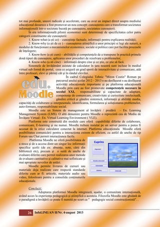 tot mai profunde, uneori radicale şi accelerate, care au avut un impact direct asupra mediului
educațional deoarece a fost promovat un nou concept: cunoașterea care a transformat societatea
informațională într-o societate bazată pe cunoaștere, societatea cunoașterii.
În era informațională pilonii economiei sunt determinați de specificitatea celor patru
categorii constituente ale cunoașterii:
1. Know-what (a ști ce) – cunoștințe factuale, informații pentru explicarea realității;
2. Know-why (a ști de ce ) – cunoașterea științifică a unor principii si legi ale naturii, a
modului de funcționare a mecanismelor economice, sociale si politice care pot facilita procesele
de înțelegere;
3. Know-how (a ști cum) – abilitățile și competențele de a transpune în practică primele
două tipuri de cunoaștere, aplicarea unor proceduri de rezolvare a problemelor;
4. Know-who (a sti cine) – informații despre cine și ce știe, ce știe să facă.
Sistemele de învățământ asistate de calculator în țara noastră sunt incluse în mediul
virtual sub formă de portal, ceea ce asigură un grad sporit de interactivitate şi comunicare, atât
între profesori, elevi şi părinți cât şi în rândul elevilor.
În cadrul Colegiului Tehnic "Miron Costin" Roman pe
parcursul anului şcolar 2012 – 2013 s-au desfășurat s-au desfășurat
activități educaţionale importante şi pe platforma educaţională
Moodle prin care au fost promovate competenţele necesare în
secolul XXI,
responsabilitate şi capacitate de adaptare,
competenţe de comunicare, creativitate şi curiozitate intelectuală,
gândire critică şi gândire sistemică, informaţii şi abilităţi media,
capacităţi de colaborare şi interpesonale, identificarea, formularea şi soluţionarea problemelor,
auto-formare, responsabilitate social.
Moodle este un Sistem de management al învățării / predării – En. Learning
Management System (LMS). O altă denumire pentru Moodle o reprezintă cea de Mediu de
Învățare Virtual– En. Virtual Learning Environment ( VLE).
Platforma este construită din module care oferă capabilități diferite de colaborare,
comunicare, E-learning și nu numai. Moodle trebuie instalat pe un server pentru a putea fi
accesat de la orice calculator conectat la internet. Platforma educaționala Moodle oferă
posibilitatea comunicării pentru a interacționa extrem de eficient, cu astfel de unelte de tip
Forum sau Chat permit interacțiunea facila.
Platforma Moodle ne oferă posibilitatea de
a stoca și de a accesa dintr-un singur loc informații
specifice școlii (de ex: absențe, note, cărți din
bibliotecă etc), precum şi o suită de unelte de
evaluare diferite care permit realizarea unor metode
de evaluare cantitative și calitative mai sofisticate și
mai apropiate nevoilor de astăzi.
Moodle permite livrarea de cursuri sau
materiale deja realizate care respectă standarde
diferite cum ar fi: articole, materiale audio sau
video, folositoare pentru a consolida conținuturile
educaționale.
Concluzii:
Adoptarea platformei Moodle integrează, aşadar, o comunitate internaţională,
având acces la experienţa pedagogică şi ştiinţifică a acesteia. Filozofia Moodle este ghidată de
o paradigmă a învăţării ce poate fi numită pe scurt ca " pedagogie social construcţionistă". .

26 InfoLINE/AN II/Nr. 4-august 2013

 