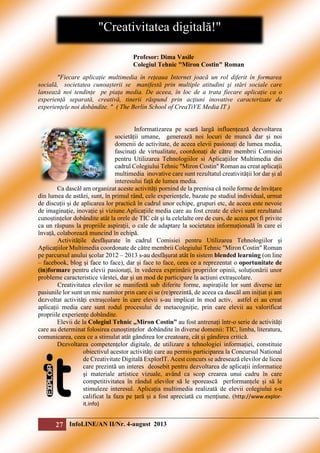 "Creativitatea digitală!"
Profesor: Dima Vasile
Colegiul Tehnic "Miron Costin" Roman
"Fiecare aplicație multimedia în rețeaua Internet joacă un rol diferit în formarea
socială, societatea cunoașterii se manifestă prin multiple atitudini şi stări sociale care
lansează noi tendințe pe piața media. De aceea, în loc de a trata fiecare aplicație ca o
experiență separată, creativă, tinerii răspund prin acţiuni inovative caracterizate de
experiențele noi dobândite. " ( The Berlin School of CreaTiVE Media IT )
Informatizarea pe scară largă influențează dezvoltarea
societății umane, generează noi locuri de muncă dar și noi
domenii de activitate, de aceea elevii pasionați de lumea media,
fascinați de virtualitate, coordonați de către membrii Comisiei
pentru Utilizarea Tehnologiilor si Aplicațiilor Multimedia din
cadrul Colegiului Tehnic "Miron Costin" Roman au creat aplicații
multimedia inovative care sunt rezultatul creativității lor dar și al
interesului față de lumea media.
Ca dascăl am organizat aceste activități pornind de la premisa că noile forme de învățare
din lumea de astăzi, sunt, în primul rând, cele experiențele, bazate pe studiul individual, urmat
de discuții și de aplicarea lor practică în cadrul unor echipe, grupuri etc, de aceea este nevoie
de imaginație, inovație și viziune.Aplicațiile media care au fost create de elevi sunt rezultatul
cunoștințelor dobândite atât la orele de TIC cât şi la celelalte ore de curs, de aceea pot fi privite
ca un răspuns la propriile aspirații, o cale de adaptare la societatea informațională în care ei
învață, colaborează muncind în echipă.
Activitățile desfășurate în cadrul Comisiei pentru Utilizarea Tehnologiilor şi
Aplicațiilor Multimedia coordonate de către membrii Colegiului Tehnic "Miron Costin" Roman
pe parcursul anului şcolar 2012 – 2013 s-au desfășurat atât în sistem blended learning (on line
– facebook, blog şi face to face), dar şi face to face, ceea ce a reprezentat o oportunitate de
(in)formare pentru elevii pasionați, în vederea exprimării propriilor opinii, soluționării unor
probleme caracteristice vârstei, dar şi un mod de participare la acțiuni extrașcolare.
Creativitatea elevilor se manifestă sub diferite forme, aspirațiile lor sunt diverse iar
pasiunile lor sunt un mic numitor prin care ei se (re)prezintă, de aceea ca dascăl am inițiat şi am
dezvoltat activități extrașcolare în care elevii s-au implicat în mod activ, astfel ei au creat
aplicații media care sunt rodul procesului de metacogniție, prin care elevii au valorificat
propriile experiențe dobândite.
Elevii de la Colegiul Tehnic „Miron Costin” au fost antrenați într-o serie de activități
care au determinat folosirea cunoștințelor dobândite în diverse domenii: TIC, limba, literatura,
comunicarea, ceea ce a stimulat atât gândirea lor creatoare, cât şi gândirea critică.
Dezvoltarea competențelor digitale, de utilizare a tehnologiei informației, constituie
obiectivul acestor activități care au permis participarea la Concursul National
de Creativitate Digitală ExplorIT. Acest concurs se adresează elevilor de liceu
care prezintă un interes deosebit pentru dezvoltarea de aplicații informatice
şi materiale artistice vizuale, având ca scop crearea unui cadru în care
competitivitatea în rândul elevilor să le sporească performanțele și să le
stimuleze interesul. Aplicația multimedia realizată de elevii colegiului s-a
calificat la faza pe țară și a fost apreciată cu menţiune. (http://www.explorit.info)

27 InfoLINE/AN II/Nr. 4-august 2013

 