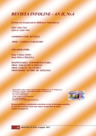 REVISTA INFOLINE - AN II, Nr.4
Revista este înregistrată la Biblioteca Națională cu:
ISSN 2284-7944
ISSN-L=2284-7944
COORDONATOR REVISTA:
PROF. CAMELIA PARASCHIV

COLABORATORI :
Prof. VASILE DIMA
Prof. DIMA CRISTINA
RESPONSABILI TEHNOREDACTARE :
PROF. PARASCHIV CAMELIA
PROF. CERCEL ANA MARIA
PROFESORII AUTORI DE ARTICOLE

MINISTERUL EDUCAŢIEI, CERCETĂRII TINERETULUI SI SPORTULUI
COLEGIUL TEHNIC „DIMITRIE LEONIDA” PETROSANI
Str. 22 DECEMBRIE nr.6
TEL./FAX: 0254/542482
e-mail: gsdlpetrosani@yahoo.com
site: www.dleonida.ro
PETROSANI-HUNEDOARA-ROMANIA

Responsabilitatea conţinutului articolelor revine în întregime autorilor.
Textele din această revistă sunt supuse drepturilor de autor.
Număr de pagini 25.

28 InfoLINE/AN II/Nr. 4-august 2013

 