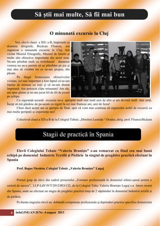 Să știi mai multe, Să fii mai bun
O minunată excursie la Cluj
Noi, elevii clasei a XII- a B, împreună cu
doamna dirigintă, Bicăzan Floarea, am
organizat o minunată excursie la Cluj. Am
vizitat Muzeul Etnografic, Muzeul de Istorie și
multe alte obiective importante din acest oraș.
Ne-am plimbat mult cu troleibuzul deoarece
vremea nu ne-a permis să ne plimbăm pe jos și
mai ales să vizităm tot ce ne-am propus, din
păcate.
Pe lângă frumusețea obiectivelor
vizitate, cel mai important a fost faptul că ne-am
înțeles de minune cu toții și că ne-am distrat
împreună. Am petrecut clipe minunate! Am râs,
am spus glume și ne-am jucat fel de fel de jocuri
pe echipe.
Cu siguranță această excursie ne-a apropiat mult mai mult unii de altii și am devenit mult mai uniți.
Încep să mă gândesc de pe-acum cu regret la cei mai frumoși ani, anii de liceu!
Chiar dacă acești ani se apropie de final, sper că vom mai continua să organizăm astfel de excursii cu
mai multe peripeții și experiențe noi!
Colectivul clasei a XII-a B de la Colegiul Tehnic ,,Dimitrie Leonida “ Oradea, dirig. prof. Floarea Bicăzan

Stagii de practică în Spania
Elevii Colegiului Tehnic “Valeriu Branişte” s-au remarcat ca fiind cea mai bună
echipă pe domeniul Industrie Textilă şi Pielărie la stagiul de pregătire practică efectuat în
Spania
Prof. Bogos Nicoleta, Colegiul Tehnic „Valeriu Branişte” Lugoj
Primul grup de elevi din cadrul proiectului „Formare profesională în domeniul tehnic-şansă pentru o
carieră de succes”, LLP-LdV/IVT/2012/RO/132, de la Colegiul Tehic Valeriu Branişte Lugoj s-a întors recent
din Spania, unde au efectuat un stagiu de pregătire practică timp de 2 săptămâni în domeniul Industrie textilă şi
de pielărie.
Pe durata stagiului elevii au dobândit competenţe profesionale şi deprinderi practice specifice domeniului

4 InfoLINE/AN II/Nr. 4-august 2013

 