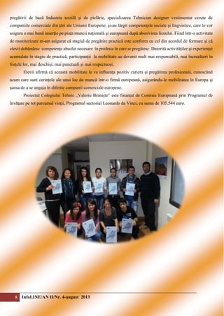 pregătirii de bază Industrie textilă şi de pielărie, specializarea Tehnician designer vestimentar cerute de
companiile comerciale din ţări ale Uniunii Europene, şi-au lărgit competenţele sociale şi lingvistice, care le vor
asigura o mai bună inserţie pe piaţa muncii naţională şi europeană după absolvirea liceului. Fiind într-o activitate
de monitorizare m-am asigurat că stagiul de pregătire practică este conform cu cel din acordul de formare şi că
elevii dobândesc competenţe absolut necesare în profesia în care se pregătesc. Datorită activităţilor şi experienţei
acumulate în stagiu de practică, participanţii la mobilitate au devenit mult mai responsabili, mai încrezători în
forţele lor, mai deschişi, mai punctuali şi mai respectuoşi.
Elevii afirmă că această mobilitate le va influenţa pozitiv cariera şi pregătirea profesională, cunoscând
acum care sunt cerinţele ale unui loc de muncă într-o firmă europeană, asigurându-le mobilitatea în Europa şi
şansa de a se angaja în diferite companii comerciale europene.
Proiectul Colegiului Tehnic „Valeriu Branişte” este finanţat de Comisia Europeană prin Programul de
învăţare pe tot parcursul vieţii, Programul sectorial Leonardo da Vinci, cu suma de 105.544 euro.

5 InfoLINE/AN II/Nr. 4-august 2013

 